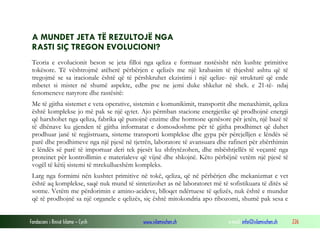 Fondacioni i Rinisë Islame — Cyrih www.islamischen.ch e-mail: info@islamischen.ch 226
A MUNDET JETA TË REZULTOJË NGA
RASTI SIÇ TREGON EVOLUCIONI?
Teoria e evolucionit beson se jeta filloi nga qeliza e formuar rastësisht nën kushte primitive
tokësore. Të vështrojmë atëherë përbërjen e qelizës me një krahasim të thjeshtë ashtu që të
tregojmë se sa iracionale është që të përshkruhet ekzistimi i një qelize- një strukturë që ende
mbetet si mister në shumë aspekte, edhe pse ne jemi duke shkelur në shek. e 21-të- ndaj
fenomeneve natyrore dhe rastësitë:
Me të gjitha sistemet e veta operative, sistemin e komunikimit, transportit dhe menaxhimit, qeliza
është komplekse jo më pak se një qytet. Ajo përmban stacione energjetike që prodhojnë energji
që harxhohet nga qeliza, fabrika që punojnë enzime dhe hormone qenësore për jetën, një bazë të
të dhënave ku gjenden të gjitha informatat e domosdoshme për të gjitha prodhimet që duhet
prodhuar janë të regjistruara, sisteme transporti komplekse dhe gypa për përcjelljen e lëndës së
parë dhe prodhimeve nga një pjesë në tjetrën, laboratore të avansuara dhe rafineri për zbërthimin
e lëndës së parë të importuar deri tek pjesët ku shfrytëzohen, dhe mbështjellës të veçantë nga
proteinet për kontrollimin e materialeve që vijnë dhe shkojnë. Këto përbëjnë vetëm një pjesë të
vogël të këtij sistemi të mrekullueshëm kompleks.
Larg nga formimi nën kushtet primitive në tokë, qeliza, që në përbërjen dhe mekanizmat e vet
është aq komplekse, saqë nuk mund të sintetizohet as në laboratoret më të sofistikuara të ditës së
sotme. Vetëm me përdorimin e amino-acideve, blloqet ndërtuese të qelizës, nuk është e mundur
që të prodhojnë sa një organele e qelizës, siç është mitokondria apo ribozomi, shumë pak sesa e
 