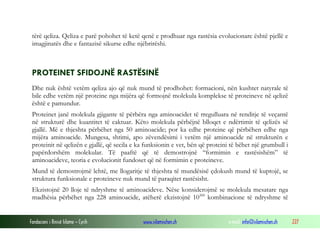 Fondacioni i Rinisë Islame — Cyrih www.islamischen.ch e-mail: info@islamischen.ch 227
tërë qeliza. Qeliza e parë pohohet të ketë qenë e prodhuar nga rastësia evolucionare është pjellë e
imagjinatës dhe e fantazisë sikurse edhe njëbrirëshi.
PROTEINET SFIDOJNË RASTËSINË
Dhe nuk është vetëm qeliza ajo që nuk mund të prodhohet: formacioni, nën kushtet natyrale të
bile edhe vetëm një proteine nga mijëra që formojnë molekula komplekse të proteineve në qelizë
është e pamundur.
Proteinet janë molekula gjigante të përbëra nga aminoacidet të rregulluara në renditje të veçantë
në strukturë dhe kuantitet të caktuar. Këto molekula përbëjnë blloqet e ndërtimit të qelizës së
gjallë. Më e thjeshta përbëhet nga 50 aminoacide; por ka edhe proteine që përbëhen edhe nga
mijëra aminoacide. Mungesa, shtimi, apo zëvendësimi i vetëm një aminoacide në strukturën e
proteinit në qelizën e gjallë, që secila e ka funksionin e vet, bën që proteini të bëhet një grumbull i
papërdorshëm molekular. Të paaftë që të demostrojnë “formimin e rastësishëm” të
aminoacideve, teoria e evolucionit fundoset që në formimin e proteineve.
Mund të demostrojmë lehtë, me llogaritje të thjeshta të mundësisë çdokush mund të kuptojë, se
struktura funksionale e proteineve nuk mund të paraqitet rastësisht.
Ekzistojnë 20 lloje të ndryshme të aminoacideve. Nëse konsiderojmë se molekula mesatare nga
madhësia përbëhet nga 228 aminoacide, atëherë ekzistojnë 10300
kombinacione të ndryshme të
 
