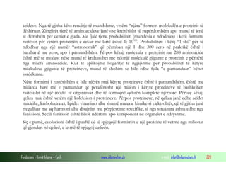 Fondacioni i Rinisë Islame — Cyrih www.islamischen.ch e-mail: info@islamischen.ch 228
acideve. Nga të gjitha këto renditje të mundshme, vetëm “njëra” formon molekulën e proteinit të
dëshiruar. Zingjirët tjerë të aminoacideve janë ose krejtësisht të papërdorshëm apo mund të jenë
të dëmshëm për qeniet e gjalla. Me fjalë tjera, probabiliteti (mundësia e ndodhjes) i këtij formimi
rastësor për vetëm proteinën e cekur më lartë është 1: 10300
. Probabiliteti i këtij “1-shi” për të
ndodhur nga një numër “astronomik” që përmban një 1 dhe 300 zero në praktikë është i
barabartë me zero; apo i pamundshëm. Përpos kësaj, molekula e proteinit me 288 aminoacide
është më se modest nëse mund të krahasohet me ndonjë molekulë gjigante e proteinit e përbërë
nga mijëra aminoacide. Kur të aplikojmë llogaritje të ngjajshme për probabilitet të këtyre
milekulave gjigante të proteineve, mund të shohim se bile edhe fjala “e pamunduar” bëhet
joadekuate.
Nëse formimi i rastësishëm e bile njërës prej këtyre proteineve është i pamundshëm, është me
miliarda herë më e pamundur që përafërsisht një milion i këtyre proteineve të bashkohen
rastësisht në një model të organizuar dhe të formojnë qelizën komplete njerzore. Përveç kësaj,
qeliza nuk është vetëm një koleksion i proteineve. Përpos proteineve, në qeliza janë edhe acidet
nukleike, karbohidratet, lipidet vitaminet dhe shumë materie kimike si elektrolitët, që të gjitha janë
rregulluar me aq harmoni dhe disajnim me përpjestime specifike, si nga struktura ashtu edhe nga
funksioni. Secili funksion është bllok ndërtimi apo komponent në organelet e ndryshme.
Siç e pamë, evolucioni është i paaftë që të spjegojë formimin e një proteine të vetme nga milionat
që gjenden në qelizë, e le më të spjegoj qelizën.
 