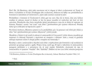 Fondacioni i Rinisë Islame — Cyrih www.islamischen.ch e-mail: info@islamischen.ch 229
Prof. Dr. Ali Demirsoy, njëri ndër autoritetet më të shquar të idesë evolucioniste në Turqi, në
librin e tij Kalitim ve Evrim (Trashëgimi dhe evolucioni), diskuton në lidhje me probabilitetin e
formimit të ratësishëm të Citokromit-C, njërit ndër enzimet esencial të jetës:
Probabiliteti i formimit të Citokromit-C është gati me zero. Kjo do të thotë, nëse jeta kërkon
renditje të caktuar, mund të thuhet se kjo ka pasur mundësi të realizohet një herë në tërë
universin. Përndryshe disa forca metafizike përtej përcaktimeve tona do të duhej të vepronte në
formim. Pranimi i termit “më vonë” nuk është i përshtatshëm për synimet shkencore. Prandaj
duhet që të shikojmë në hipotezën e parë.48
Pas këtyre rreshtave, Demirsoy pranon se ky probabilitet, që e ka pranuar vetë është për shkak se
ishte “më i përshtatshëm për synimet shkencore”, është joreale:
Mundësia e fitimit të një rendi të caktuar të aminoacidit të Citozomit-C është sikurse mundësia që
majmuni t’a shkruajë historinë e njerëzimit në maqinën e shkrimit- duke e marrë të gatshëm
ashtuqë majmuni vetëm t’i shtypë pullat e maqinës me hamendje.49
Renditja e saktë e aminoacideve thjeshtë nuk është e mjaftueshme për formimin e një molekule të
proteinës që paraqet qeniet e gjalla. Përpos kësaj, secili nga 20 tipet e ndryshme të aminoacideve
paraqesin përbërjen e e proteineve do të jenë majtak. Kimikisht, ekzistojnë dy tipe të
aminoacideve të quajtura “majtakë” dhe “djathakë”. Dallimi në mes tyre është simetria-pasqyrore
48Ali Demirsoy, Kalitim ve Evrim (Trashëgimi dhe evolucioni), Ankara: Meteksan Yayinlari 1984, f. 61
49 Ibid.
 