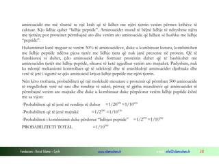 Fondacioni i Rinisë Islame — Cyrih www.islamischen.ch e-mail: info@islamischen.ch 231
aminoacidit me më shumë se një krah që të lidhet me njëri tjetrin vetëm përmes krihëve të
caktuar. Kjo lidhje quhet “lidhje peptide”. Aminoacidet mund të bëjnë lidhje të ndryshme njëra
me tjetrën; por proteinet përmbajnë ato dhe vetëm ato aminoacide që lidhen së bashku me lidhje
“peptide”.
Hulumtimet kanë treguar se vetëm 50% të aminoacideve, duke u kombinuar kuturu, kombinohen
me lidhje peptide ndërsa pjesa tjetër me lidhje tjera që nuk janë prezente në protein. Që të
funskionoj si duhet, çdo aminoacid duke formuar proteinin duhet që të bashkohet me
aminoacidin tjetër me lidhje peptide, sikurse të ketë zgjedhur vetëm ato majtaket. Padyshim, nuk
ka ndonjë mekanizmi kontrollues që të selektojë dhe të anashkalojë aminoacidet djathtake dhe
vetë të jetë i sigurtë se çdo aminoacid krijon lidhje peptide me njëri tjetrin.
Nën këto rrethana, probabiliteti që një molekulë mesatare e proteinit që përmban 500 aminoacide
të rregullohen vetë në sasi dhe renditje të saktë, përveç të gjitha mundësive që aminoacidet të
përmbajnë vetëm ato majtake dhe duke u kombinuar duke përpdorur vetëm lidhje peptide është
me sa vijon:
-Probabiliteti që të jenë në renditje të duhur =1/20500
=1/10650
-Probabiliteti që të jenë majtakë =1/2500
=1/10150
-Probabiliteti i kombinimit duke përdorur “lidhjen peptide” =1/2499
=1/10500
PROBABILITETI TOTAL =1/10950
 