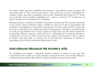 Fondacioni i Rinisë Islame — Cyrih www.islamischen.ch e-mail: info@islamischen.ch 232
Siç mund të shihet nga lartë, probabiliteti për formimin e një molekule protein që përban 500
aminoacide është “1” thyer me një numër që pas 1-shit ka 950 zero, që është i pakapshëm për
mendjen e njeriut. Kjo është e mundshme vetëm në letër. Praktikisht, kjo mundësi ka “0” shansë
që të realizohet. Në matematikë, probabiliteti më i vogël se 1 thye për 1050
konsiderohet në
mënyrë statistikore se ka mundësinë “0” të realizimit.
Derisa pamundësia e formimit të molekulës së proteinit të përbërë nga 500 amnoacide arrinë deri
në atë shtrirje, mund të shtyejmë kufijtë e mendjes në nivele më të larta të pamundësisë. Në
molekulën e hemoglobinës, të një proteini vital, gjenden 574 amino acide, çka është numër edhe
më i lartë i aminoacideve që e përbëjnë proteinin e lartpërmendur. Tani keni në mendje këtë gjë:
në vetëm një nga miliarda rruza të kuqe të gjakut në trupin tënd, janë 280 milion molekula të
hemoglobinës. Mosha e supozuar e tokës nuk është e mjaftueshme që të mundësojë formimin e
as një proteini të vetëm, e jo më të një rruze të kuqe të gjakut, sipas metodës së “provo e gabo”.
Si rezultat i tërë kësaj është se evolucioni bie në një humnerë të tmerrshme të saktësisë së
joprobalitetit që në nivelin e formimit të një proteini të vetëm.
DUKE KËRKUAR PËRGJEGJET PËR KRIJIMIN E JETËS
Të vetëdijshëm për ngjarjet e tmerrshme kundër mundësisë së krijimit të jetës nga rasti,
evolucionistët ishin të paaftë që të japin shpjegim racional për besimet e tyre kështuqë filluan që
të kërkojnë mënyra tjera për demostrimin se ngjarjet nuk ishin edhe aq të pafavorshme.
 