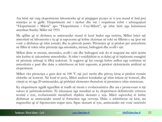 Fondacioni i Rinisë Islame — Cyrih www.islamischen.ch e-mail: info@islamischen.ch 233
Ata bënë një varg eksperimente laboratorike që të përgjigjen pyetjes se si jeta mund të lind prej
materjes jo të gjallë. Eksperimenti më i njohur dhe më i respektuar është i ashtuquajturi
“Eksperimenti i Milerit” apo “Eksperimenti i Urej-Milerit”, që ishte bërë nga hulumtuesi
amerikan Stanley Miller më 1953.
Me qëllim që të dëshmoj se aminoacidet mund të kenë lindur nga rastësia, Milleri krijoi një
atmosferë në laboratorin e tij që ai supozonte që kishte ekzistuar në tokë në fillimin e saj (por më
vonë u dëshmua që ishte joreale) dhe iu përvesh punës. Përzierjen që ai përdori për atmosferën
në fillim të tokës ishte përzierje nga amoniaku, metani, hidrogjeni dhe avulli i ujit.
Milleri dinte se metani, amoniaku, avulli i ujit dhe hidrogjeni nuk do të reagojnë me njëri tjetrin
nën kushte të zakonshme atmosferike. Ai ishte i vetëdijshëm se ai duhej që të injektonte energjinë
në përzierje ashtuqë të filloj reaksioni. Ai sugjeroi që kjo energji kishte ardhur nga vetëtimat në
atmosferën e parë dhe duke u mbështetur në këtë supozim, ai përdori elektricitetin artificial në
eksperiment.
Milleri vloi përzierjen e gasit deri në 100 0
C një javë rresht dhe përveç kësaj ai përdori rrymën
elektrike në komorë. Në fund të javës, Mileri analizoi kemikaliet që ishin krijuar në komorë, dhe
vërejti se tri nga 20 aminoacidet, që përbëjnë elementet themelore të proteineve ishin sintetizuar.
Ky eksperiment ngjalli ngazëllim të madh në mesin e evolucionistëve dhe ata e promovuan si një
sukses të jashtëzakonshëm. Të inkurajuar nga mendimi se ky eksperiment definitivisht vërteton
teorinë e tyre, evolucionistët menjëherë shpikën skenaret e reja. Mileri supozohej të kishte
dëshmuar se aminoacidet mund të formohen nga vetvetja. Duke u mbështetur në këtë, ata
nuguteshin që të hipotezonin etapat tjera. Sipas skenarit të tyre, aminoacidet më vonë rastësisht
 