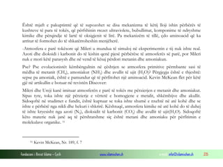 Fondacioni i Rinisë Islame — Cyrih www.islamischen.ch e-mail: info@islamischen.ch 235
Është mjaft e pakuptimtë që të supozohet se disa mekanizma të këtij lloji ishin përbërës të
kushteve të para të tokës, që përfshinin rrezet ultraviolete, bubullimat, komponime të ndryshme
kimike dhe përqindje të lartë të oksigjenit të lirë. Pa mekanizëm të tillë, çdo aminoacid që ka
arritur të formohet do të shkatërroheshin menjëherë.
-Atmosfera e parë tokësore që Mileri u mundua të simuloj në eksperimentin e tij nuk ishte real.
Azoti dhe dioksidi i karbonit do të kishin qenë pjesë përbërëse të atmosferës së parë, por Mileri
nuk e mori këtë parasysh dhe në vend të kësaj përdori metanin dhe amoniakun.
Pse? Pse evolucionistët këmbëngulnin në çështjen se atmosfera primitive përmbante sasi të
mëdha të metanit (CH4), amoniakut (NH3) dhe avullit të ujit (H2O)? Përgjegja është e thjeshtë:
sepse pa amoniak, është e pamundur që të përfitohet një aminoacid. Kevin McKean flet për këtë
gjë në artikullin e botuar në revistën Discover:
Mileri dhe Ureji kanë imituar atmosferën e parë të tokës me përzierjen e metanit dhe amoniakut.
Sipas tyre, toka ishte një përzierje e vërtetë e homogjene e metalit, shkëmbijve dhe akullit.
Sidoqoftë në studimet e fundit, është kuptuar se toka ishte shumë e nxehtë në atë kohë dhe se
ishte e përbërë nga nikli dhe hekuri i shkrirë. Kështuqë, atmosfera kimike në atë kohë do të duhej
të ishte kryesisht nga azoti (N2), dioksidit të karbonit (CO2) dhe avullit të ujit(H2O). Sidoqoftë
këto materie nuk janë aq të përshtatshme siç është metani dhe amoniaku për përfitimin e
molekulave organike. 51
51 Kevin McKean, Nr. 189, f. 7
 