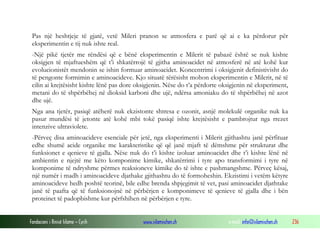Fondacioni i Rinisë Islame — Cyrih www.islamischen.ch e-mail: info@islamischen.ch 236
Pas një heshtjeje të gjatë, vetë Mileri pranon se atmosfera e parë që ai e ka përdorur për
eksperimentin e tij nuk ishte real.
-Një pikë tjetër me rëndësi që e bënë eksperimentin e Milerit të pabazë është se nuk kishte
oksigjen të mjaftueshëm që t’i shkatërrojë të gjitha aminoacidet në atmosferë në atë kohë kur
evolucionistët mendonin se ishin formuar aminoacidet. Koncentrimi i oksigjenit definistivisht do
të pengonte formimin e aminoacideve. Kjo situatë tërësisht mohon eksperimentin e Milerit, në të
cilin ai krejtësisht kishte lënë pas dore oksigjenin. Nëse do t’a përdorte oksigjenin në eksperiment,
metani do të shpërbëhej në dioksid karboni dhe ujë, ndërsa amoniaku do të shpërbëhej në azot
dhe ujë.
Nga ana tjetër, pasiqë atëherë nuk ekzistonte shtresa e ozonit, asnjë molekulë organike nuk ka
pasur mundësi të jetonte atë kohë mbi tokë pasiqë ishte krejtësisht e pambrojtur nga rrezet
intenzive ultraviolete.
-Përveç disa aminoacideve esenciale për jetë, nga eksperimenti i Milerit gjithashtu janë përfituar
edhe shumë acide organike me karakteristike që që janë mjaft të dëmshme për strukturat dhe
funksionet e qenieve të gjalla. Nëse nuk do t’i kishte izoluar aminoacidet dhe t’i kishte lënë në
ambientin e njejtë me këto komponime kimike, shkatërrimi i tyre apo transformimi i tyre në
komponime të ndryshme përmes reaksioneve kimike do të ishte e pashmangshme. Përveç kësaj,
një numër i madh i aminoacideve djathake gjithashtu do të formoheshin. Ekzistimi i vetëm këtyre
aminoacideve hedh poshtë teorinë, bile edhe brenda shpjegimit të vet, pasi aminoacidet djathtake
janë të paafta që të funksionojnë në përbërjen e komponimeve të qenieve të gjalla dhe i bën
proteinet të padopbishme kur përfshihen në përbërjen e tyre.
 