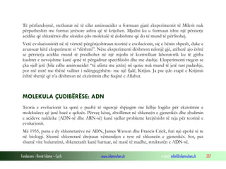 Fondacioni i Rinisë Islame — Cyrih www.islamischen.ch e-mail: info@islamischen.ch 237
Të përfundojmë, rrethanat në të cilat aminoacidet u formuan gjatë eksperimentit të Milerit nuk
përputheshin me format jetësore ashtu që të krijohen. Mjedisi ku u formuan ishte një përzierje
acidike që shkatërroi dhe oksidoi çdo molekulë të dobishme që do të mund të përfitohej.
Vetë evolucionistët në të vërtetë përgënjeshtruan teorinë e evolucionit, siç e bënin shpesh, duke e
avansuar këtë eksperiment si “dëshmi”. Nëse eksperimenti dëshmon ndonjë gjë, atëherë ajo është
se përzierja acidike mund të prodhohet në një mjedis të kontrolluar laboratorik ku të gjitha
kushtet e nevojshme kanë qenë të përgaditur specifikisht dhe me dashje. Eksperimenti tregon se
çka sjell jetë (bile edhe aminoacidet “të afërta me jetën) në qenie nuk mund të jetë rast padashje,
por më mirë me thënë vullnet i ndërgjegjshëm- me një fjalë, Krijim. Ja pse çdo etapë e Krijimit
është shenjë që n’a dëshmon në ekzistimin dhe fuqinë e Allahut.
MOLEKULA ÇUDIBËRËSE: ADN
Teoria e evolucionit ka qenë e paaftë të sigurojë shpjegim me lidhje logjike për ekzistimin e
molekulave që janë bazë e qelizës. Përveç kësaj, zhvillimet në shkencën e gjenetikës dhe zbulimin
e acideve nukleike (ADN-së dhe ARN-së) kanë sjellur probleme krejtësisht të reja për teorinë e
evolucionit.
Më 1955, puna e dy shkenctarëve në ADN, James Watson dhe Francis Crick, futi një epokë të re
në biologji. Shumë shkenctarë drejtuan vëmendjen e tyre në shkencën e gjenetikës. Sot, pas
shumë vite hulumtimi, shkenctarët kanë hartuar, në masë të madhe, strukturën e ADN-së.
 
