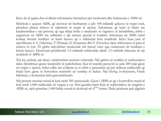 Fondacioni i Rinisë Islame — Cyrih www.islamischen.ch e-mail: info@islamischen.ch 238
Këtu do të japim disa të dhëna informative themelore për strukturën dhe funksionin e ADN-së:
Molekula e quajtur ADN, që ekziston në bërthamën e çdo 100 miliardë qelizave të trupit tonë,
përmban planin tërësor të ndërtimit të trupit të njeriut. Informatat që kanë të bëjnë me
karakteristikat e një personi, që nga dukja fizike e strukturës së organeve të brendshme, është e
regjistruar në ADN me ndihmën e një sistemi special të kodimit. Informata në ADN është
koduar brenda renditjes së katër bazave që e ndërtojnë këtë molekulë. Këto baza janë të
specifikuara si A (Adenina), T (Timina), G (Guanina) dhe C (Citozina) sipas shkronjava të para të
emrave të tyre. Të gjitha ndryshimet strukturale tek njerzit varet nga variacionet në renditjen e
këtyre bazave. Ekzistojnë përafërsisht 3.5 miliardë nukleotide; dmth. 3.5 milardë shkronja në një
molekulë të ADN-së.
Tek kjo çështje, një detaj i rëndësishëm meriton vëmendje. Një gabim në renditje të nukleotideve
duke shëndrruar gjenet krejtësisht të padobishme. Kur të marrim parasysh se janë 200 mijë gjene
në trupin e njeriut, bëhet edhe më evidente se si është e pamundur që për miliona nukleotide që
bëjnë këto gjene të formohen rastësisht në renditje të duhur. Një biolog evolucionist, Frank
Salisbury, e komenton këtë pamundshmëri:
Një protein mesatar mund të ketë rreth 300 aminoacide. Gjeni i ADN-së që e kontrollon mund të
ketë rreth 1.000 nukleotide në vargun e vet. Pasi gjenden katër lloje të nukleotideve në zingjirin e
ADN-së, njëri përmban 1.000 lidhje mund të ekzistojë në 41000
forma. Duke përdorur pak algjebër
 