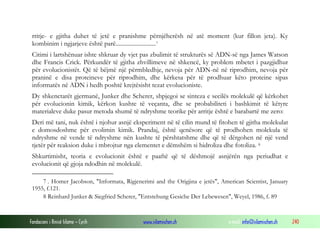 Fondacioni i Rinisë Islame — Cyrih www.islamischen.ch e-mail: info@islamischen.ch 240
rritje- e gjitha duhet të jetë e pranishme përnjëherësh në atë moment (kur fillon jeta). Ky
kombinim i ngjarjeve është parë...........................7
Citimi i lartshënuar ishte shkruar dy vjet pas zbulimit të strukturës së ADN-së nga James Watson
dhe Francis Crick. Përkundër të gjitha zhvillimeve në shkencë, ky problem mbetet i pazgjidhur
për evolucionistët. Që të bëjmë një përmbledhje, nevoja për ADN-në në riprodhim, nevoja për
praninë e disa proteineve për riprodhim, dhe kërkesa për të prodhuar këto proteine sipas
informatës në ADN i hedh poshtë krejtësisht tezat evolucioniste.
Dy shkenctarët gjermanë, Junker dhe Scherer, shpjegoi se sinteza e secilës molekulë që kërkohet
për evolucionin kimik, kërkon kushte të veçanta, dhe se probabiliteti i bashkimit të këtyre
materialeve duke pasur metoda shumë të ndryshme teorike për arritje është e barabartë me zero:
Deri më tani, nuk është i njohur asnjë eksperiment në të cilin mund të fitohen të gjitha molekulat
e domosdoshme për evolimin kimik. Prandaj, është qenësore që të prodhohen molekula të
ndryshme në vende të ndryshme nën kushte të përshtatshme dhe që të dërgohen në një vend
tjetër për reaksion duke i mbrojtur nga elementet e dëmshëm si hidroliza dhe fotoliza. 8
Shkurtimisht, teoria e evolucionit është e paaftë që të dëshmojë asnjërën nga periudhat e
evolucionit që gjoja ndodhin në molekulë.
7 . Homer Jacobson, "Informata, Rigjenerimi and the Origjina e jetës", American Scientist, January
1955, f.121.
8 Reinhard Junker & Siegfried Scherer, "Entstehung Gesiche Der Lebewesen", Weyel, 1986, f. 89
 