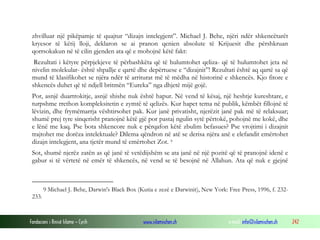 Fondacioni i Rinisë Islame — Cyrih www.islamischen.ch e-mail: info@islamischen.ch 242
zhvilluar një pikëpamje të quajtur “dizajn intelegjent”. Michael J. Behe, njëri ndër shkencëtarët
kryesor të këtij lloji, deklaron se ai pranon qenien absolute të Krijuesit dhe përshkruan
qorrsokakun në të cilin gjenden ata që e mohojnë këtë fakt:
Rezultati i këtyre përpjekjeve të përbashkëta që të hulumtohet qeliza- që të hulumtohet jeta në
nivelin molekular- është shpallje e qartë dhe depërtuese e “dizajnit”! Rezultati është aq qartë sa që
mund të klasifikohet se njëra ndër të arriturat më të mëdha në historinë e shkencës. Kjo fitore e
shkencës duhet që të ndjell britmën “Eureka” nga dhjetë mijë gojë.
Por, asnjë duartrokitje, asnjë shishe nuk është hapur. Në vend të kësaj, një heshtje kureshtare, e
turpshme rrethon kompleksitetin e zymtë të qelizës. Kur hapet tema në publik, këmbët fillojnë të
lëvizin, dhe frymëmarrja vështirsohet pak. Kur janë privatisht, njerëzit janë pak më të relaksuar;
shumë prej tyre sinqerisht pranojnë këtë gjë por pastaj ngulin sytë përtokë, pohojnë me kokë, dhe
e lënë me kaq. Pse bota shkencore nuk e përqafon këtë zbulim befasues? Pse vrojtimi i dizajnit
trajtohet me dorëza intelektuale? Dilema qëndron në atë se derisa njëra anë e elefandit emërtohet
dizajn intelegjent, ana tjetër mund të emërtohet Zot. 9
Sot, shumë njerëz zatën as që janë të vetëdijshëm se ata janë në një pozitë që të pranojnë idenë e
gabur si të vërtetë në emër të shkencës, në vend se të besojnë në Allahun. Ata që nuk e gjejnë
9 Michael J. Behe, Darwin's Black Box (Kutia e zezë e Darwinit), New York: Free Press, 1996, f. 232-
233.
 