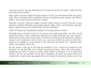 Fondacioni i Rinisë Islame — Cyrih www.islamischen.ch e-mail: info@islamischen.ch 26
“një proces natyror” për disa. Sidoqoftë, kjo na dërgon tek një porosi e qartë: “Asgjë nuk është
imun ndaj efektit të kohës.”
Mbi të gjitha, çdo bimë, kafshë dhe qenie njerëzore në botë- apo shkurtimisht thënë, çdo qenie e
gjallë- është e vdekshme. Fakti se popullsia botërore nuk pakësohet gjatë shekujve- për shkak të
lindjeve- nuk bën që t’a lëmë anash faktin e vdekjes.
Sidoqoftë si person i shfrenuar, magjia e pasurisë ndikon shumë në njeriun. Etja për të pasur
padashur e rrëmben. Sidoqoftë, një gjë duhet kuptuar: Allahu është i vetmi Posedues i çdo gjëje.
Qeniet e gjalla jetojnë aq sa Ai dëshiron dhe vdes kur Ai dëshiron.
Allahu fton njeriun që t’a përqëndroj mendjen në këtë, sipas ajetit në vazhdim:
Shembulli i jetës së kësaj bote është si i një shiu që e kemi zbritur nga qielli, e me anën e të cilit
gërshetohen bimët e tokës (mbijnë dhe shpeshtohen të gjitha llojet) prej nga hanë njerëzit e
kafshët deri kur toka të ketë marrë stolinë e vet dhe të jetë zbukuruar (me bimë, pemë e behar), e
banorët e saj të mendojnë se janë të zotët e saj, e asaj i vjen urdhëri ynë, natën ose ditën, Ne e
bëjmë atë (të mbjellat) të korrur sikurse të mos ekzistonte dje. Kështu Ne u sqarojmë faktet
njerëzve që mendojnë. (Junuz: 24)
Ky ajet, tregon se çdo gjë në këtë botë që mendohet të jetë e bukur do të humb me kohë
bukurinë e vet një ditë. Bile, do të zhduket krejësisht nga faqja e dheut. Kjo është çështje e
rëndësishme që duhet t’a kemi në mendje, pasiqë Allahu na informon se Ai ka dhënë disa
shembuj “për ata që mendojnë”. Si një qenie intelegjente, çka pritet nga njeriu është, që të
mendojë dhe të marrë mësim nga ngjarjet dhe më në fund që t’i parashtron synimet e jetës së tij.
 