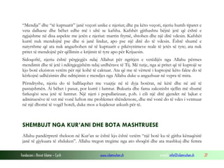 Fondacioni i Rinisë Islame — Cyrih www.islamischen.ch e-mail: info@islamischen.ch 27
“Mendja” dhe “të kuptuarit” janë veçori unike e njeriut; dhe pa këto veçori, njeriu humb tiparet e
veta dalluese dhe bëhet edhe më i ultë se kafsha. Kafshët gjithashtu bëjnë jetë që është e
ngjajshme në disa aspekte me jetën e njeriut: marrin frymë, shtohen dhe një ditë vdesin. Kafshët
kurrë nuk mendojnë pse dhe si janë lindur, apo pse një ditë do të vdesin. Është shumë e
natyrshme që ata nuk angazhohen në të kuptuarit e pikësynimeve reale të jetës së tyre; ata nuk
pritet të mendojnë për qëllimin e krijimit të tyre apo për Krijuesin.
Sidoqoftë, njeriu është përgjegjës ndaj Allahut për ngritjen e vetëdijës nga Allahu përmes
mendimit dhe të jetë i ndërgjegjshëm ndaj urdhërave të Tij. Më tutje, nga ai pritet që të kuptojë se
kjo botë ekziston vetëm për një kohë të caktuar. Ata që me të vërtetë i kuptojnë këto fakte do të
kërkojnë udhëzimin dhe ndriçimin e mendjes nga Allahu duke u angazhuar në vepra të mira.
Përndryshe, njeriu do të ballfaqohet me vuajtje në të dyja botërat, në këtë dhe në atë të
pastajshmën. Ai bëhet i pasur, por kurrë i lumtur. Bukuria dhe fama zakonisht sjellin më shumë
fatkeqësi sesa jetë të lumtur. Një njeri i popullarizuar, p.sh. i cili një ditë gjendet në lajkat e
admiruesëve të vet më vonë lufton me problemet shëndetsore, dhe më vonë do të vdes i vetmuar
në një dhomë të vogël hoteli, duke mos u kujdesur askush për të.
SHEMBUJT NGA KUR’ANI DHE BOTA MASHTRUESE
Allahu pandërprerë thekson në Kur’an se është kjo është vetëm “një botë ku të gjitha kënaqësitë
janë të gjykuara të zhduken”. Allahu tregon tregime nga ato shoqëri dhe ata mashkuj dhe femra
 