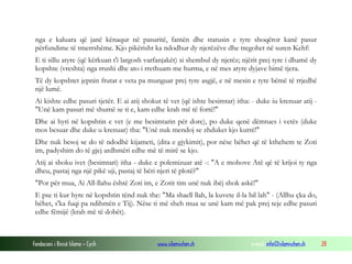 Fondacioni i Rinisë Islame — Cyrih www.islamischen.ch e-mail: info@islamischen.ch 28
nga e kaluara që janë kënaqur në pasuritë, famën dhe statusin e tyre shoqëror kanë pasur
përfundime të tmerrshëme. Kjo pikërisht ka ndodhur dy njerëzëve dhe tregohet në suren Kehf:
E ti sillu atyre (që kërkuan t'i largosh varfanjakët) si shembul dy njerëz; njërit prej tyre i dhamë dy
kopshte (vreshta) nga rrushi dhe ato i rrethuam me hurma, e në mes atyre dyjave bimë tjera.
Të dy kopshtet jepnin frutat e veta pa munguar prej tyre asgjë, e në mesin e tyre bëmë të rrjedhë
një lumë.
Ai kishte edhe pasuri tjetër. E ai atij shokut të vet (që ishte besimtar) itha: - duke iu krenuar atij -
"Unë kam pasuri më shumë se ti e, kam edhe krah më të fortë!"
Dhe ai hyri në kopshtin e vet (e me besimtarin për dore), po duke qenë dëmtues i vetës (duke
mos besuar dhe duke u krenuar) tha: "Unë nuk mendoj se zhduket kjo kurrë!"
Dhe nuk besoj se do të ndodhë kijameti, (dita e gjykimit), por nëse bëhet që të kthehem te Zoti
im, padyshim do të gjej ardhmëri edhe më të mirë se kjo.
Atij ai shoku ivet (besimtari) itha - duke e polemizuar atë -: "A e mohove Atë që të krijoi ty nga
dheu, pastaj nga një pikë uji, pastaj të bëri njeri të plotë?"
"Por për mua, Ai All-llahu është Zoti im, e Zotit tim unë nuk ibëj shok askë!"
E pse ti kur hyre në kopshtin tënd nuk the: "Ma shaell llah, la kuvete il-la bil lah" - (Allhu çka do,
bëhet, s'ka fuqi pa ndihmën e Tij). Nëse ti më sheh mua se unë kam më pak prej teje edhe pasuri
edhe fëmijë (krah më të dobët).
 