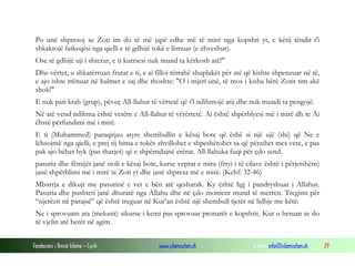 Fondacioni i Rinisë Islame — Cyrih www.islamischen.ch e-mail: info@islamischen.ch 29
Po unë shpresoj se Zoti im do të më japë edhe më të mirë nga kopshti yt, e këtij tëndit t'i
shkaktojë fatkeqësi nga qielli e të gdhijë tokë e lëmuar (e zhveshur).
Ose të gdhijë uji i shterur, e ti kurrsesi nuk mund ta kërkosh atë!"
Dhe vërtet, u shkatërruan frutat e ti, e ai filloi tërrahë shuplakët për atë që kishte shpenzuar në të,
e ajo ishte rrënuar në kulmet e saj dhe thoshte: "O i mjeri unë, të mos i kisha bërë Zotit tim akë
shok!"
E nuk pati krah (grup), pëveç All-llahut të vërtetë që t'i ndihmojë atij dhe nuk mundi ta pengojë.
Në atë vend ndihma është vetëm e All-llahut të vërërtetë. Ai është shpërblyesi më i mirë dh te Ai
ëhstë përfundimi më i mirë.
E ti (Muhammed) paraqitjau atyre shembullin e kësaj bote që ëshë si një ujë (shi) që Ne e
lëhsojmë nga qielli, e prej tij bima e tokës zhvillohet e shpeshëtohet sa që përzihet mes vete, e pas
pak ajo bëhet byk (pas tharjes) që e shpërndajnë erërat. All-llahuka fuqi për çdo send.
pasuria dhe fëmijët janë stoli e kësaj bote, kurse veprat e mira (frtyi i të cilave është i përjetshëm)
janë shpërblimi më i mirë te Zoti yt dhe janë shpresa më e mirë. (Kehf: 32-46)
Mburrja e dikujt me pasurinë e vet e bën atë qesharak. Ky është ligj i pandryshuar i Allahut.
Pasuria dhe pushteti janë dhuratë nga Allahu dhe në çdo moment mund të merren. Tregimi për
“njerëzit në parajsë” që është treguar në Kur’an është një shembull tjetër në lidhje me këtë:
Ne i sprovuam ata (mekasit) sikurse i kemi pas sprovuar pronarët e kopshtit. Kur u betuan se do
të vjelin atë herët në agim.
 