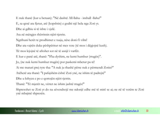 Fondacioni i Rinisë Islame — Cyrih www.islamischen.ch e-mail: info@islamischen.ch 30
E nuk thanë (kur u betuan): "Në dashtë All-llahu - inshall -llahu!"
E, sa qenë ata fjetur, atë (kopshtin) e goditi një bela nga Zoti yt.
Dhe ai gdhiu si të ishte i vjelë.
Ata në mëngjes thërritnin njëri-tjetrin.
Ngrihuni herët te prodhimet e tuaja, nëse doni t'i vilni!
Dhe ata vajtën duke pëshpëritur në mes vete (të mos i dëgjojnë kush).
Të mos lejojnë të afrohet sot në të asnjë i varfër.
E kur e panë atë, thanë: "S'ka dyshim, ne kemi humbur (rrugën)".
Jo, (ne nuk kemi humbur rrugën) por paskemi mbetur pa të!
Ai me maturi prej tyre tha: "A nuk ju thashë përse nuk e përmendi Zotin?"
Atëherë ata thanë: "I pafajshëm është Zoti ynë, ne ishim të padrejtë"
Dhe u kthyen e po e qortojën njëri-tjetrin.
Thanë: "Të mjerët ne, vërtet ne ishim jashtë rrugës!"
Shpresohet se Zoti yt do na zëvendsojë me ndonjë edhe më të mirë se ai; ne në të vetëm te Zoti
ynë mbajmë shpresën.
 