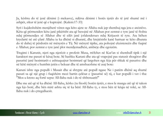 Fondacioni i Rinisë Islame — Cyrih www.islamischen.ch e-mail: info@islamischen.ch 31
Ja, kështu do të jenë dënimi (i mekasve), ndërsa dënimi i botës tjetër do të jetë shumë më i
ashpër, sikur të jenë që e kuptojnë. (Kalem:17-33)
Syri i kujdeshshëm menjëherë vëren nga këto ajete se Allahu nuk jep shembuj nga jeta e ateistëve.
Këta që përmenden këtu janë pikërisht ata që besojnë në Allahun por zemrat e tyre janë të ftohta
ndaj përmendjes së Allahut dhe të cilët janë jofalenderues ndaj Krijuesit të tyre. Ata bëhen
kryelartë në atë çfarë Allahu iu ka dhënë si dhuratë, dhe krejtësisht kanë harruar se këto dhurata
do të duhej të përdorën në mënyrën e Tij. Në mënyrë tipike, ata pohojnë ekzistencën dhe fuqinë
e Allahut; por zemrat e tyre janë plot mendjemadhësi, ambicje dhe egoizëm.
Tregimi i Karunit, njeri nga njerëzit e profetit Musa, rrëfehet në Kur’an si shembull tipik i një
karakteri me pasuri të kësaj bote. Së bashku Karuni dhe ata që vrapojnë pas statusit shoqëror dhe
pasurisë janë besimtarët e ashtuquajtur besimtarë që largohen nga feja për shkak të pasurive dhe
në këtë mënyrë e humbin jetën e bekuar dhe të amshueshme të asaj bote:
Karuni ishte nga populli i Musait dhe ai shtypte atë popull ngase Ne i patëm dhënë aq shumë
pasuri sa që një grup i fuqishëm mezi bartin çelësat e (pasurisë së) tij, e kur populli i vet i tha:
"Mos u kreno aq fortë sepse All-llahu nuk i do të shfrenuarit!"
Dhe me atë që të ka dhënë All-llahu, kërko (ta fitosh) botën tjetër, e mos le mangu atë që të takon
nga kjo botë, dhe bën mirë ashtu siç të ka bërë All-llahu ty, e mos bën të këqia në tokë, se All-
llahu nuk i do çrregulluesit.
 