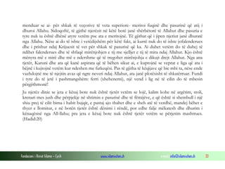 Fondacioni i Rinisë Islame — Cyrih www.islamischen.ch e-mail: info@islamischen.ch 33
menduar se ai- për shkak të veçorive të veta superiore- meritoi fuqinë dhe pasurinë që atij i
dhuroi Allahu. Sidoqoftë, të gjithë njerëzit në këtë botë janë shërbëtorë të Allahut dhe pasuria e
tyre nuk iu është dhënë atyre vetëm pse ata e meritojnë. Të gjithat që i jipen njeriut janë dhuratë
nga Allahu. Nëse ai do të ishte i vetëdijshëm për këtë fakt, ai kurrë nuk do të ishte jofalenderues
dhe i prishur ndaj Krijuesit të vet për shkak të pasurisë që ka. Ai duhet vetëm do të duhej të
ndihet falenderues dhe të shfaqë mirënjohjen e tij me sjelljet e tij të mira ndaj Allahut. Kjo është
mënyra më e mirë dhe më e ndershme që të tregohet mirënjohja e dikujt drejt Allahut. Nga ana
tjetër, Karuni dhe ata që kanë aspirata që të bëhen sikur ai, e kuptojnë se veprat e liga që ata i
bëjnë i kujtojnë vetëm kur ndeshen me fatkeqësi. Pas të gjitha të këqijave që bie mbi ta, nëse ende
vazhdojnë me të njejtin avaz që ngre neveri ndaj Allahut, ata janë plotësisht të shkatërruar. Fundi
i tyre do të jetë i pashmangshëm: ferri (xhehenemi), një vend i lig në të cilin do të mbesin
përgjithmonë!
Ju njerëz dinie se jeta e kësaj bote nuk është tjetër vetëm se lojë, kalim kohe në argëtim, stoli,
krenari mes jush dhe përpjekje në shtimin e pasurisë dhe të fëmijëve, e që është si shembull i një
shiu prej të cilit bima i habit bujqit, e pastaj ajo thahet dhe e sheh atë të verdhë, mandej bëhet e
thyer e llomitur, e në botën tjetër është dënimi i rëndë, por edhe falje mëkatesh dhe dhurim i
kënaqësisë nga All-llahu; pra jeta e kësaj bote nuk është tjetër vetëm se përjetim mashtrues.
(Hadid:20)
 