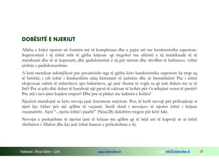 Fondacioni i Rinisë Islame — Cyrih www.islamischen.ch e-mail: info@islamischen.ch 34
DOBËSITË E NJERIUT
Allahu e krijoi njeriun në formën më të kompletuar dhe e pajisi atë me karakteristika superiore.
Superioriteti i tij është mbi të gjitha krijesat- që tregohet me aftësitë e tij intelektuale të të
menduarit dhe të të kuptuarit, dhe gadishmërinë e tij për mësim dhe zhvillim të kulturave- është
çështje e padiskutueshme.
A keni menduar ndonjëherë pse pavarësisht nga të gjitha këto karakteristika superiore ka trup aq
të brishtë, i cili është i lëndueshëm ndaj kërcnimit të jashtëm dhe të brendshëm? Pse i është
ekspozuar sulmit të mikrobeve apo bakterieve, që janë shumë të vogla sa që nuk duken me sy të
lirë? Pse ai çdo ditë duhet të harxhojë një pjesë të caktuar të kohës për t’a mbajtur veten të pastër?
Pse atij i nevojitet kujdesi trupor? Dhe pse ai plaket me kalimin e kohës?
Njerëzit mendojnë se këto nevoja janë fenomene natyrore. Por, të kesh nevojë për përkujdesje si
njeri kjo bëhet për një qëllim të veçantë. Secili detal i nevojave të njeriut është i krijuar
veçanarisht. Ajeti “...njeriu është i paaftë” (Nisa:28) dukshëm tregon për këtë fakt.
Nevojat e paskajshme të njeriut janë të krijuar me qëllim që të bëjë atë të kuptojë se ai është
shërbëtor i Allahut dhe kjo jetë është banesë e përkohshme e tij.
 
