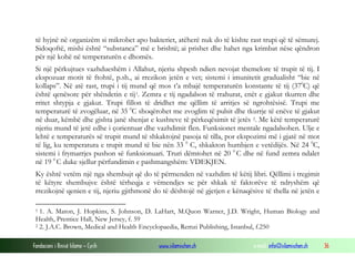 Fondacioni i Rinisë Islame — Cyrih www.islamischen.ch e-mail: info@islamischen.ch 36
të hyjnë në organizëm si mikrobet apo bakteriet, atëherë nuk do të kishte rast trupi që të sëmurej.
Sidoqoftë, mishi është “substanca” më e brishtë; ai prishet dhe hahet nga krimbat nëse qëndron
për një kohë në temperaturën e dhomës.
Si një përkujtues vazhdueshëm i Allahut, njeriu shpesh ndien nevojat themelore të trupit të tij. I
ekspozuar motit të ftohtë, p.sh., ai rrezikon jetën e vet; sistemi i imunitetit gradualisht “bie në
kollaps”. Në atë rast, trupi i tij mund që mos t’a mbajë temperaturën konstante të tij (370
C) që
është qenësore për shëndetin e tij1. Zemra e tij ngadalson të rrahurat, enët e gjakut tkurren dhe
rritet shtypja e gjakut. Trupi fillon të dridhet me qëllim të arritjes së ngrohtësisë. Trupi me
temperaturë të zvogëluar, në 35 0
C shoqërohet me zvoglim të pulsit dhe tkurrje të enëve të gjakut
në duar, këmbë dhe gishta janë shenjat e kushteve të përkeqësimit të jetës 2. Me këtë temperaturë
njeriu mund të jetë edhe i çorientuar dhe vazhdimit flen. Funksionet mentale ngadalsohen. Ulje e
lehtë e temperaturës së trupit mund të shkaktojnë pasoja të tilla, por ekspozimi më i gjatë në mot
të lig, ku temperatura e trupit mund të bie nën 33 0
C, shkakton humbjen e vetëdijës. Në 24 0
C,
sistemi i frymarrjes pushon së funksionuari. Truri dëmtohet në 20 0
C dhe në fund zemra ndalet
në 19 0
C duke sjellur përfundimin e pashmangshëm: VDEKJEN.
Ky është vetëm një nga shembujt që do të përmenden në vazhdim të këtij libri. Qëllimi i tregimit
të këtyre shembujve është tërheqja e vëmendjes se për shkak të faktorëve të ndryshëm që
rrezikojnë qenien e tij, njeriu gjithmonë do të dështojë në gjetjen e kënaqësive të thella në jetën e
1 1. A. Maton, J. Hopkins, S. Johnson, D. LaHart, M.Quon Warner, J.D. Wright, Human Biology and
Health, Prentice Hall, New Jersey, f. 59
2 2. J.A.C. Brown, Medical and Health Encyclopaedia, Remzi Publishing, Istanbul, f.250
 