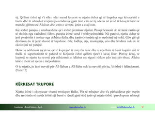 Fondacioni i Rinisë Islame — Cyrih www.islamischen.ch e-mail: info@islamischen.ch 37
tij. Qëllimi është që t’i sillet ndër mend lexuesit se njeriu duhet që të largohet nga kënaqësitë e
botës dhe të ndalohet vrapimi pas ëndrrave gjatë tërë jetës së tij ndërsa në vend të kësaj të ketë në
mendje gjithmonë Allahun dhe jetën e vërtetë, jetën a asaj bote.
Kjo është parajsa e amshueshme që i është premtuar njeriut. Pasiqë lexuesit do të kenë rastin që
të shohin nga vazhdimi i librit, parajsa është vend i përkryeshmërisë. Në parajsë, njeriu duhet të
jetë plotësisht i izoluar nga dobësia fizike dhe jopërsoshmëria që e rrethojnë në tokë. Çdo gjë që
dëshiron do të jenë shumë të kapshme. Bile, lodhja, etja, rraskapitja, uria dhe lëndimi nuk do të
ekzistojnë në parajsë.
Duke iu ndihmuar njerëzve që të kuptojnë të natyrën reale dhe si rrjedhim të kenë kuptim më të
thellë të superioritetit të pafund të Krijuesit është qëllimi tjetër i kësaj libre. Përveç kësaj, të
kuptojë se njeriu ka nevojë për udhëzimin e Allahut me siguri i shkon çdo kujt për shtati. Allahu
këtë e thotë në ajetin e mëposhtëm:
O ju njerëz, ju keni nevojë për All-llahun e All-llahu nuk ka nevojë për ju; Ai është i falënderuari.
(Fatir:15)
KËRKESAT TRUPORE
Njeriu është i ekspozuar shumë rreziqeve fizike. Për të mbajtur dhe t’u përkujdesur për trupin
dhe rrethinën të pastër është një barrë e rëndë gjatë tërë jetës që njeriu është i preokupuar ashtuqë
 