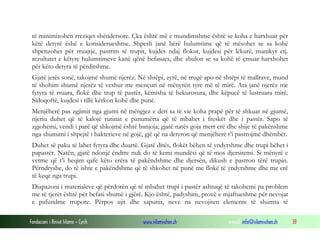 Fondacioni i Rinisë Islame — Cyrih www.islamischen.ch e-mail: info@islamischen.ch 38
të minimizohen rreziqet shëndetsore. Çka është më e mundimshme është se koha e harxhuar për
këtë detyrë ëshë e konsiderueshme. Shpesh janë bërë hulumtime që të mësohet se sa kohë
shpenzohet për rruajtje, pastrim të trupit, kujdes ndaj flokut, kujdesi për lëkurë, manikyr etj.
rezultatet e këtyre hulumtimeve kanë qënë befasues, dhe zbulon se sa kohë të çmuar harxhohet
për këto detyra të përditshme.
Gjatë jetës sonë, takojmë shumë njerëz. Në shtëpi, zyrë, në rrugë apo në shtëpi të mallrave, mund
të shohim shumë njerëz të veshur me mençuri në mënyrën tyre më të mirë. Ata janë njerëz me
fytyra të rruara, flokë dhe trup të pastër, këmisha të hekurosura, dhe këpucë të lustruara mirë.
Sidoqoftë, kujdesi i tillë kërkon kohë dhe punë.
Menjëherë pas zgjimit nga gjumi në mëngjez e deri sa të vie koha prapë për të shkuar në gjumë,
njeriu duhet që të kalojë rutinat e panumërta që të mbahet i freskët dhe i pastër. Sapo të
zgjohemi, vendi i parë që shkojmë është banjoja; gjatë natës goja merr erë dhe shije të pakënshme
nga shumimi i shpejtë i bakterieve në gojë, gjë që na detyron që menjëherë t’i pastrojmë dhëmbët.
Duhet së paku të lahet fytyra dhe duartë. Gjatë ditës, flokët bëhen të yndyrshme dhe trupi bëhet i
papastër. Natën, gjatë ndonjë ëndrre nuk do të kemi mundësi që të mos djersitemi. Si mënyrë e
vetme që t’i heqim qafe këto erëra të pakëndshme dhe djersën, dikush e pastron tërë trupin.
Përndryshe, do të ishte e pakëndshme që të shkohet në punë me flokë të yndyrshme dhe me erë
të keqe nga trupi.
Diapazoni i materialeve që përdorën që të mbahet trupi i pastër ashtuqë të takohemi pa problem
me të tjerët është për befasi shumë i gjërë. Kjo është, padyshim, provë e mjaftueshme për nevojat
e pafundme trupore. Përpos ujit dhe sapunit, neve na nevojiten elemente të shumta të
 