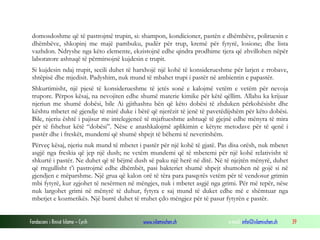 Fondacioni i Rinisë Islame — Cyrih www.islamischen.ch e-mail: info@islamischen.ch 39
domosdoshme që të pastrojmë trupin, si: shampon, kondicioner, pastën e dhëmbëve, poliruesin e
dhëmbëve, shkopinj me majë pambuku, pudër për trup, kremë për fytyrë, losione; dhe lista
vazhdon. Ndryshe nga këto elemente, ekzistojnë edhe qindra prodhime tjera që zhvillohen nëpër
laboratore ashtuqë të përmirsojnë kujdesin e trupit.
Si kujdesin ndaj trupit, secili duhet të harxhojë një kohë të konsiderueshme për larjen e rrobave,
shtëpisë dhe mjedisit. Padyshim, nuk mund të mbahet trupi i pastër në ambientin e papastër.
Shkurtimisht, një pjesë të konsiderueshme të jetës sonë e kalojmë vetëm e vetëm për nevoja
trupore. Përpos kësaj, na nevojiten edhe shumë materie kimike për këtë qëllim. Allahu ka krijuar
njeriun me shumë dobësi, bile Ai gjithashtu bën që këto dobësi të zhduken përkohësisht dhe
kështu mbetet në gjendje të mirë duke i bërë që njerëzit të jenë të pavetëdijshëm për këto dobësi.
Bile, njeriu është i pajisur me intelegjencë të mjaftueshme ashtuqë të gjejnë edhe mënyra të mira
për të fshehur këtë “dobësi”. Nëse e anashkalojmë aplikimin e këtyre metodave për të qenë i
pastër dhe i freskët, mundemi që shumë shpejt të bëhemi të neveritshëm.
Përveç kësaj, njeriu nuk mund të mbetet i pastër për një kohë të gjatë. Pas disa orësh, nuk mbetet
asgjë nga freskia që jep një dush; ne vetëm mundemi që të mbetemi për një kohë relativisht të
shkurtë i pastër. Ne duhet që të bëjmë dush së paku një herë në ditë. Në të njejtën mënyrë, duhet
që rregullisht t’i pastrojmë edhe dhëmbët, pasi bakteriet shumë shpejt shumohen në gojë si në
gjendjen e mëparshme. Një grua që kalon orë të tëra para pasqyrës vetëm për të vendosur grimin
mbi fytyrë, kur zgjohet të nesërmen në mëngjes, nuk i mbetet asgjë nga grimi. Për më tepër, nëse
nuk largohet grimi në mënyrë të duhur, fytyra e saj mund të duket edhe më e shëmtuar nga
mbetjet e kozmetikës. Një burrë duhet të rruhet çdo mëngjez për të pasur fytyrën e pastër.
 