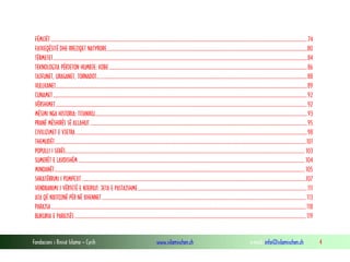 Fondacioni i Rinisë Islame — Cyrih www.islamischen.ch e-mail: info@islamischen.ch 4
FËMIJËT ........................................................................................................................................................................................................................74
FATKEQËSITË DHE RREZIQET NATYRORE.........................................................................................................................................................................80
TËRMETET......................................................................................................................................................................................................................84
TEKNOLOGJIA PËRJETON HUMBJE: KOBE.......................................................................................................................................................................86
TAJFUNET, URAGANET, TORNADOT.................................................................................................................................................................................88
VULLKANET....................................................................................................................................................................................................................89
CUNAMET ......................................................................................................................................................................................................................92
VËRSHIMET....................................................................................................................................................................................................................92
MËSIMI NGA HISTORIA: TITANIKU...................................................................................................................................................................................93
PRANË MËSHIRËS SË ALLAHUT .......................................................................................................................................................................................95
CIVILIZIMET E VJETRA ...................................................................................................................................................................................................98
THEMUDËT....................................................................................................................................................................................................................101
POPULLI I SEBËS.......................................................................................................................................................................................................... 103
SUMERËT E LAVDISHËM ............................................................................................................................................................................................... 104
MINOANËT................................................................................................................................................................................................................... 105
SHKATËRRIMI I POMPEJIT.............................................................................................................................................................................................107
VENDBANIMI I VËRTETË E NJERIUT: JETA E PASTAJSHME...............................................................................................................................................111
ATA QË NXITOJNË PËR NË XHENNET............................................................................................................................................................................ 113
PARAJSA.......................................................................................................................................................................................................................118
BUKURIA E PARAJSËS ...................................................................................................................................................................................................119
 