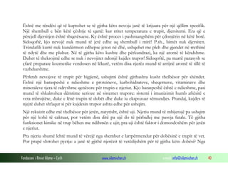 Fondacioni i Rinisë Islame — Cyrih www.islamischen.ch e-mail: info@islamischen.ch 40
Është me rëndësi që të kuptohet se të gjitha këto nevoja janë të krijuara për një qëllim specifik.
Një shembull e bën këtë çështje të qartë: kur rritet temperatura e trupit, djersitemi. Era që e
përcjell djersitjen është shqetësuese. Ky është proces i pashmangshëm për çdonjërin në këtë botë.
Sidoqoftë, kjo nevojë nuk mund të jetë edhe aq shembull i mirë! P.sh., bimët nuk djersiten.
Trëndafili kurrë nuk kundërmon edhepse jeton në dhé, ushqehet me pleh dhe gjendet në rrethinë
të ndytë dhe me pluhur. Në të gjitha këto kushte dhe përkundrazi, ka një aromë të këndshme.
Duhet të theksojmë edhe se nuk i nevojitet ndonjë kujdes trupor! Sidoqoftë, pa marrë parasysh se
çfarë preparate kozmetike vendosen në lëkurë, vetëm disa njerëz mund të arrijnë aromë të tillë të
vazhdueshme.
Përkrah nevojave të trupit për higjienë, ushqimi është gjithashtu kusht thelbësor për shëndet.
Është një baraspeshë e ndieshme e proteineve, karbohidrateve, sheqernave, vitaminave dhe
mineraleve tjera të ndryshme qenësore për trupin e njeriut. Kjo baraspeshë është e ndieshme, pasi
mund të shkaktohen dëmtime serioze në sistemet trupore: sistemi i imunizimit humb aftësitë e
veta mbrojtëse, duke e lënë trupin të dobët dhe duke iu ekspozuar sëmundjes. Prandaj, kujdes të
njejtë duhet shfaqur si për kujdesin trupor ashtu edhe për ushqim.
Një rekuizit edhe më thelbësor për jetën, natyrisht, është uji. Njeriu mund të mbijetojë pa ushqim
për një kohë të caktuar, por vetëm disa ditë pa ujë do të përballej me pasoja fatale. Të gjitha
funksionet kimike në trup bëhen me ndihmën e ujit; pra uji është faktor i domosdoshëm për jetën
e njeriut.
Pra njeriu shumë lehtë mund të vërejë nga shembut e lartpërmendur për dobësinë e trupit të vet.
Por prapë shtrohet pyetja: a janë të gjithë njerëzit të vetëdijshëm për të gjitha këto dobësi? Nga
 