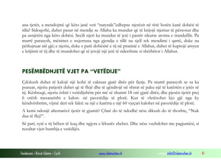 Fondacioni i Rinisë Islame — Cyrih www.islamischen.ch e-mail: info@islamischen.ch 41
ana tjetër, a mendojmë që këto janë veti “natyrale”edhepse njerëzit në tërë botën kanë dobësi të
tilla? Sidoqoftë, duhet pasur në mendje se Allahu ka mundur që të krijojë njeriun të përsosur dhe
pa asnjërën nga këto dobësi. Secili njeri ka mundur të jetë i pastër sikurse aroma e trandafilit. Pa
marrë parasysh, mësimet e nxjerruna nga gjendja e tillë na sjell tek mendimi i qartë, duke na
përkujtuar atë gjë; e njeriu, duke e parë dobësitë e tij në praninë e Allahut, duhet të kuptojë arsyen
e krijimit të tij dhe të mundohet që të jetojë një jetë të ndershme si shërbëtor i Allahut.
PESËMBËDHJETË VJET PA “VETËDIJE”
Çdokush duhet të kalojë një kohë të caktuar gjatë ditës për fjetje. Pa marrë parasysh se sa ka
punuar, njeriu patjetër duhet që të flejë dhe të qëndrojë në shtrat së paku një të katërtën e jetës së
tij. Kështuqë, njeriu është i vetëdijshëm për më së shumti 18 orë gjatë ditës; dhe pjesën tjetër prej
6 orësh mesatarisht e kalon- në pavetëdije të plotë. Kur të vlerësohet kjo gjë nga ky
këndvështrim, vijmë deri tek fakti: se një e katërta e një 60 vjeçari kalohet në pavetëdije të plotë.
A kemi ndonjë alternativë tjetër të gjumit? Çfarë do të ndodhë nëse dikush do të thoshte, “Nuk
dua të flej?”.
Së pari, sytë e tij bëhen të kuq dhe ngjyra e lëkurës zbehet. Dhe nëse vazhdohet me pagjumësi, si
rezultat vjen humbja e vetëdijës.
 