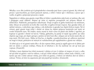 Fondacioni i Rinisë Islame — Cyrih www.islamischen.ch e-mail: info@islamischen.ch 42
Mbyllja e syve dhe joaftësia që të përqëndrohet vëmendja janë fazat e para të gjumit. Ky është një
proces i paevitueshëm, pa marrë parasysh njeriun, a është i bukur apo i shëmtuar, i pasur apo i
varfër, të gjithë e përjetojnë procesin e njejtë.
Ngjajshëm si vdekja, para gjumit, trupi fillon të bëhet i pandieshëm ndaj botës së jashtme dhe nuk
i përgjegjet asnjë ndikimi. Shqisat që ishin të mprehta posaqërisht më përpara fillojnë të
dobësohen. Ndërkohë, perceptimet ndryshojnë. Trupi zvoglon të gjitha funksionet në minimum,
duke shkuar në çorientim në kohë dhe vend dhe zvogëlon lëvizjet trupore. Kjo gjendje është, në
njëfarë mënyre, e ndryshme nga vdekja, e cila definohet si gjendje kur shpirti lëshon trupin. Në të
vërtetë, gjatë gjumit trupi është i shtrirë në shtrat ku shpirti përjeton krejtësisht jetë tjetër në
vende krejtësisht tjera. Në ëndërr, njeriu mund të shoh veten në plazh nën diellin e ngrohtë, pa
kuptuar se gjendet i shtrirë në krevat. Vdekja, gjithashtu, ka pamje të njejtë nga jashtë: ajo ndan
shpirtin nga trupi, atë shpirt qëtrupi e përdor në këtë botë dhe e dërgon atë në botën tjetër dhe në
trup tjetër. Për këtë arsye, Allahu në Kur’an, si shpallje e pandryshueshme që udhëzon njerëzinë
në rrugë të drejtë, përkujton në mënyrë të vazhdueshme për ngjajshmërin e gjumit me vdekjen.
Ai është që ju vë në gjumë natën dhe e di çka vepruat ditën, pastaj ju ngjall-zgjon në të (ditën) për
deri në afatin e caktuar (vdekje). Pastaj do të ktheheni e do t'ju njohtojë me atë që keni pas
vepruar. (Enam:60)
All-llahu i merr shpirtrat kur është momenti i vdekjes së tyre (i vdekjes së trupave të tyre), e edhe
atë që është në gjumë e nuk ka vdekur, e atij që i është caktuar vdekja e mban (nuk e kthen), e atë
tjetrin (që nuk i është caktuar vdekja, por është në gjumë), e lëshon (të kthehet) deri në afatin e
caktuar. Vërtet, në këto ka argumente për një popull që mendon. (Zumer;42)
 