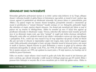 Fondacioni i Rinisë Islame — Cyrih www.islamischen.ch e-mail: info@islamischen.ch 45
SËMUNDJET DHE FATKEQËSITË
Sëmundjet gjithashtu përkujtojnë njeriun se sa është i prirur ndaj dobësive të tij. Trupi, edhepse
shumë i mbrojtur kundër të gjitha llojeve të kërcnimeve nga jashtë, ai mund të jetë i prekur nga
viruset, agjensë të padukshëm që shkaktojnë sëmundje. Ky proces duket si i parrezikshëm, pasi
Allahu e ka pajisur trupin me sisteme shumë komplete, posaçërisht sistemin e imunizimit që
mund të përshkruhet si “armatë fitimtare” kundër armiqve të vet. Sidoqoftë, përkundër fuqisë
dhe mbrojtjes së trupit, njerëzit shpesh sëmuren. Ata shumë pak mendojnë për faktin se janë të
pajisur me aq sisteme të shkëlqyeshme. Allahu ka mundur që mos t’i lejojë këta agjensë që
prodhojnë sëmundje të shkaktojnë vuajtje. Viruset, mikrobet dhe bakteret kanë mundur që kurrë
mos të na dëmtojnë trupin tonë, apo këta “armiqë” të vegjël nuk kishin ekzistuar ndonjëherë.
Sidoqoftë, ende edhe sot, çdokush mund të jetë objekt i sëmundjeve serioze që vijnë nga shkaqet
e pakuptimta. P.sh., vetëm një virus mund të hyj në trup nëpërmes një prerje të lehtë në lëkurë
dhe për një kohë të shkurtë të shpërndahet nëpër tërë trupin, duke marrë nën kontroll organet
vitale. Edhe përkundër teknologjisë së lartë, një grip i thjeshtë mund të kërcnojë jetën e një numri
të madh të njerëzve. Shpesh historia ka qenë dëshmitare e rasteve të gripit që ka ndrruar edhe
strukturën demografike të ndonjë vendi. P.sh., më 1918, 25 milion njerëz kanë vdekur nga gripi.
Në të njejtën mënyrë, më 1995, një epidemi ka marrë jetën e 30 mijë njerëzve, ku humbjet më të
mëdha ka pasur Gjermania.
Edhe sot rreziku i njejtë mbetet: virusi mund të godet çdo kohë dhe mund të jetë kërcnues për
jetën e çdokujt, apo ndonjë sëmundje e rrallë mund të rishfaqet prapë pas gati 20 vjetësh. Duke i
pranuar këto fatkeqësi si natyrale dhe të mos mendohet për to është një gabim serioz. Allahu iu
 