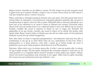 Fondacioni i Rinisë Islame — Cyrih www.islamischen.ch e-mail: info@islamischen.ch 46
dërgon njerëzve sëmundje me një qëllim të veçantë. Në këtë mënyrë ata që janë arrogantë mund
të gjejnë rastin që të kuptojnë shtrirjen e fuqisë së tyre të vërtetë. Përveç kësaj, kjo është mënyrë e
mirë që të kuptohet natyra e vërtetë e kësaj jete.
Përpos sëmundjeve, fatkeqësitë paraqesin kërcnim serioz për njerëz. Çdo ditë gazetat kanë tituj të
shumtë lidhur me fatkeqësitë e komunikacionit. Fatkeqësitë gjithashtu përbëjnë edhe një pjesë të
konsiderueshme të lajmeve televizive dhe të radios. Përkundër faktit se dimë për fatkeqësitë, neve
kurrë nuk na bie ndërmend se ne mund të hasim në fatkeqësi çdo moment. Ekzistojnë mijëra
faktorë rreth nesh që munden lehtë të na e ndërrojnë kahjen e jetës sonë. Dikush nga ne mund të
humbim vetëdijën dhe mund të mbetemi të shtrirë në mes të rrugës, për shembull. Një
gjakderdhje në tru apo thyerja e këmbës, apo mund të mbetet në fyt ndonjë asht peshku, duke
ngrënë darkë. Rastet mund të duken të thjeshta, por çdo ditë me mijëra njerëz në botë përjetojnë
aksidente siç janë këto që vështirë imagjinohen.
Këto fakte duhet na bëjnë të kuptojmë pakuptimtësinë e devotshmërisë ndaj kësaj bote dhe të
konkludojmë së çdo gjë që na është dhënë është një test i përkohshëm në këtë botë. Është e
pakuptueshme se si qenia njerëzore, ende është e paaftë që të luftojë kundër një virusi të
padukshëm, guxon që të shfaq arrogancë ndaj Krijuesit të tij të Plotfuqishëm.
Padyshim, Allahu është ai që e ka krijuar njeriun dhe Ai është i vetmi që mundet edhe t’a mbrojë
atë nga të gjitha rreziqet. Në këtë aspekt, fatkeqësitë dhe sëmundjet tregojnë se kush jemi ne. Pa
marrë parasysh se sa i fuqishëm dikush mund të mendojë se është, përpos nga vullneti i Allahut,
askush nuk mund të parandalojë asnjë sëmundje të mos ngjajë. Allahu krijon të gjitha sëmundjet
dhe situatat tjera që të përkujtojë njeriun për dobësitë e veta.
 