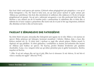 Fondacioni i Rinisë Islame — Cyrih www.islamischen.ch e-mail: info@islamischen.ch 47
Kjo botë është vend sprove për njeriun. Çdokush mban përgjegjësinë për përpjekjet e veta që të
fitojë kënaqësinë e Tij. Në fund të këtij testi, ata që kanë pasur njohuri të qartë unitare për
Allahun pa i përshkruar Atij shok dhe nënshtrimit të urdhërave dhe ndalesave të Tij do të banojë
përgjithmonë në parajsë. Ata që nuk e ndërrojnë arrogancën e tyre dhe preferojnë këtë botë dhe
dëshirat e tyre atëherë ata do të humbin jetën e amshueshme të ndritshme dhe të lehtë dhe si
ndërrim do të kenë vuajtjen e përjetshme dhe kurrë nuk do të jenë të lirë nga shqetsimet, dobësitë
dhe dhimbjet në këtë si dhe në botën tjetër.
PASOJAT E SËMUNDJEVE DHE FATKEQËSIVE
Siç është thënë më parë, sëmundja dhe fatkeqësitë janë ngjarje me të cilat Allahu e vën njeriun në
sprovë. Duke përjetuar një fatkeqësi, besimtari menjëherë i kthehet Allahut, duke u lutur dhe
kërkon strehim tek Ai. Ai është mirë i njoftuar se asgjë dhe askush përpos Allahut mund t’a
shpëtojë atë nga pikëllimi. Ai është gjithashtu i vetëdijshëm se durimi, devotshmëria dhe besimi
në Allahun janë hedhur në sprovë. Në Kur’an, profeti Ibrahim lëvdërohet për qëndrim
shembullor. Lutja e tij e sinqertë është ajo që duhet përsëritet prej të gjithë besimtarëve. Kështu
tregohet në Kur’an:
“...Dhe Ai që më ushqen dhe më jep të pijë, Dhe kur të sëmurem Ai më shëron, Ai më bën të
vdesë e mandej më ngjall.” (Shu’ara:79-81)
 