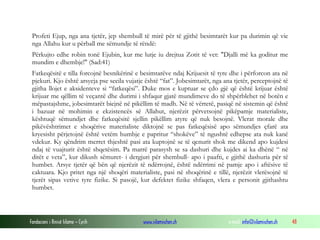 Fondacioni i Rinisë Islame — Cyrih www.islamischen.ch e-mail: info@islamischen.ch 48
Profeti Ejup, nga ana tjetër, jep shembull të mirë për të gjithë besimtarët kur pa durimin që vie
nga Allahu kur u përball me sëmundje të rëndë:
Përkujto edhe robin tonë Ejubin, kur me lutje iu drejtua Zotit të vet: "Djalli më ka goditur me
mundim e dhembje!" (Sad:41)
Fatkeqësitë e tilla forcojnë besnikërinë e besimtarëve ndaj Krijuesit të tyre dhe i përforcon ata në
pjekuri. Kjo është arsyeja pse secila vujatje është “fat”. Jobesimtarët, nga ana tjetër, perceptojnë të
gjitha llojet e aksidenteve si “fatkeqësi”. Duke mos e kuptuar se çdo gjë që është krijuar është
krijuar me qëllim të veçantë dhe durimi i shfaqur gjatë mundimeve do të shpërblehet në botën e
mëpastajshme, jobesimtarët biejnë në pikëllim të madh. Në të vërtetë, pasiqë në sistemin që është
i bazuar në mohimin e ekzistencës së Allahut, njerëzit përvetsojnë pikëpamje materialiste,
kështuqë sëmundjet dhe fatkeqësitë sjellin pikëllim atyre që nuk besojnë. Vlerat morale dhe
pikëvështrimet e shoqërive materialiste diktojnë se pas fatkeqësisë apo sëmundjes çfarë ata
kryesisht përjetojnë është vetëm humbje e papritur “shokëve” të ngushtë edhepse ata nuk kanë
vdekur. Ky qëndrim merret thjeshtë pasi ata kuptojnë se të qenurit shok me dikend apo kujdesi
ndaj të vuajturit është shqetësim. Pa marrë parasysh se sa dashuri dhe kujdes ai ka dhënë “ në
ditët e veta”, kur dikush sëmuret- i dergjuri për shembull- apo i paafti, e gjithë dashuria për të
humbet. Arsye tjetër që bën që njerëzit të ndërrojnë, është ndërrimi në pamje apo i aftësive të
caktuara. Kjo pritet nga një shoqëri materialiste, pasi në shoqërinë e tillë, njerëzit vlerësojnë të
tjerët sipas vetive tyre fizike. Si pasojë, kur defektet fizike shfaqen, vlera e personit gjithashtu
humbet.
 