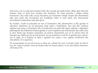 Fondacioni i Rinisë Islame — Cyrih www.islamischen.ch e-mail: info@islamischen.ch 50
këtë botë, ai do të arrijë përsosmërinë fizike dhe mentale për gjithë kohën. Duke ditur këtë fakt
defektet fizike të kësaj bote humbin tërë rëndësinë. Ky është premtim i Allahut dhënë
besimtarëve. Kjo është edhe arsyeja themelore pse besimtarët shfaqin respekt dhe dhembshuri
ndaj njeri tjetrit dhe konsideratë për hendikepet fizike të njeri tjetrit, dhe demostrojnë
devotshmëri të përjetshme ndaj njëri tjetrit.
Ky hendek i madh në perceptim në mes të besimtarëve dhe jobesimtarëve si dhe gjendjet të
ndryshme shpirtërore që ata përjetojnë është mjaft e rëndësishme. Kur zilia dhe zemërimi
largohen nga zemra e besimtarëve dhe zëvendësohen me qetësi dhe siguri; ndjenjat e zhgënjimit,
pakënaqësisë dhe hidhërimit krijojnë gjendje të zymtë shpitërore për jobesimtarët. Kjo është sikur
të ishte dënim nga shoqëria materialiste që rrethon jobesimtarët, por në të vërtetë është një
fatkeqësi nga Allahu për ata që nuk besojnë. Ata që mendojnë se nuk do të gjykohen për veprat e
tyre të kqija, do të habiten në ditën e gjykimit kur veprat e tyre- egërsia, mosbesimi, dhe
jobesnikëria- do të gjykohen:
Të mosmendojnë ata që nuk besuan se afatin që u dhamë Ne atyre të jetojnë, është në dobi të
tyre. Ne i lamë të jetojnë vetëm që shtojnë edhe më shumë mëkate, se ata i pret dënim nënçmues.
(Ali-Imran:178)
 