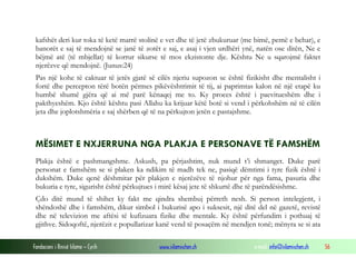 Fondacioni i Rinisë Islame — Cyrih www.islamischen.ch e-mail: info@islamischen.ch 56
kafshët deri kur toka të ketë marrë stolinë e vet dhe të jetë zbukuruar (me bimë, pemë e behar), e
banorët e saj të mendojnë se janë të zotët e saj, e asaj i vjen urdhëri ynë, natën ose ditën, Ne e
bëjmë atë (të mbjellat) të korrur sikurse të mos ekzistonte dje. Kështu Ne u sqarojmë faktet
njerëzve që mendojnë. (Junus:24)
Pas një kohe të caktuar të jetës gjatë së cilës njeriu supozon se është fizikisht dhe mentalisht i
fortë dhe percepton tërë botën përmes pikëvështrimit të tij, ai paprimtas kalon në një etapë ku
humbë shumë gjëra që ai më parë kënaqej me to. Ky proces është i paevitueshëm dhe i
pakthyeshëm. Kjo është kështu pasi Allahu ka krijuar këtë botë si vend i përkohshëm në të cilën
jeta dhe joplotshmëria e saj shërben që të na përkujton jetën e pastajshme.
MËSIMET E NXJERRUNA NGA PLAKJA E PERSONAVE TË FAMSHËM
Plakja është e pashmangshme. Askush, pa përjashtim, nuk mund t’i shmanget. Duke parë
personat e famshëm se si plaken ka ndikim të madh tek ne, pasiqë dëmtimi i tyre fizik është i
dukshëm. Duke qenë dëshmitar për plakjen e njerëzëve të njohur për nga fama, pasuria dhe
bukuria e tyre, sigurisht është përkujtues i mirë kësaj jete të shkurtë dhe të parëndësishme.
Çdo ditë mund të shihet ky fakt me qindra shembuj përreth nesh. Si person intelegjent, i
shëndoshë dhe i famshëm, dikur simbol i bukurisë apo i suksesit, një ditë del në gazetë, revistë
dhe në televizion me aftësi të kufizuara fizike dhe mentale. Ky është përfundim i pothuaj të
gjithve. Sidoqoftë, njerëzit e popullarizar kanë vend të posaçëm në mendjen tonë; mënyra se si ata
 