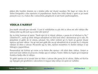 Fondacioni i Rinisë Islame — Cyrih www.islamischen.ch e-mail: info@islamischen.ch 57
plaken dhe humbin sharmin na e rëndon edhe më shumë mendjen. Në faqet në vijim, do të
shihni fotografitë e disa njerëzëve të popullarizuar. Secila foto është shenjë e qartë se pa marrë
parasysh sa je i ri, i bukur dhe i suksesshëm, pleqëria do të jetë fund i pashmangshëm .
VDEKJA E NJERIUT
Jeta rrjedh sekondë pas sekonde. A jeni të vetëdijshëm se çdo ditë iu afron më afër vdekjes dhe
vdekja është aq afër jush aq sa është afër tjerëve?
Siç na është kumtuar në ajetin: “Secili njeri do të shijojë vdekjen, e pastaj do të ktheheni te Ne.”
(Ankebut:57) , secili që është shfaqur ndonjëherë në këtë botë është i determinuar që të vdes. Pa
përjashtim të gjithë do të vdesin, çdonjeri. Sot, është vështirë që t’u biesh në gjurmë shumë
njerëzve që kanë vdekur. Ata që tani janë gjallë dhe ata që ndonjëherë do të jetojnë do t’a shijojnë
vdekjen në ditën e caktuar. Pavarsisht nga ky fakt, njerëzit mundohen t’a shohin vdekjen si një
fatkeqësi e paparshikuar.
Paramendoje një foshnje që vetëm sa ka lindur dhe njeriun i cili është duke vdekur. Asnjeri as
tjetri nuk kanë ndikim në procesin e lindjes apo të vdekjes. Vetëm Allahu ka fuqinë që të inspirojë
frymën e lindjes dhe të vdekjes.
Të gjithë njerëzit do të jetojnë deri në ditën e caktuar dhe pastaj do të vdesin; Allahu në Kur’an
jep shpjegim për qëndrimin e zakonshëm të treguar ndaj vdekjes në ajetin në vazhdim:
 