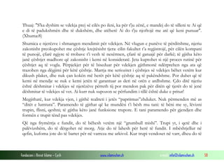 Fondacioni i Rinisë Islame — Cyrih www.islamischen.ch e-mail: info@islamischen.ch 58
Thuaj: "S'ka dyshim se vdekja prej së cilës po ikni, ka për t'ju zënë, e mandej do të silleni te Ai që
e di të padukshmën dhe të dukshëm, dhe atëherë Ai do t'ju njoftojë me atë që keni punuar".
(Xhuma:8)
Shumica e njerëzve i shmangen mendimit për vdekjen. Në vlugun e punëve të përditshme, njeriu
zakonisht preokupohet me çështje krejtësisht tjera: cilin fakultet t’a regjistrojë, për cilën kompani
të punojë, çfarë ngjyre të rrobave t’i vesh të nesërmen, çfarë të gatuajë për darkë; të gjitha këto
janë çështjet madhore që zakonisht i kemi në konsideratë. Jeta kuptohet si një proces rutinë për
çështjet aq të vogla. Përpjekjet për të biseduar për vdekjen gjithmonë ndërprehen nga ata që
trazohen nga dëgjimi për këtë çështje. Marrja me seriozitet i çështjes së vdekjes bëhet vetëm kur
dikush plaket, dhe nuk çan kokën më herët për këtë çështje aq të pakëndshme. Por duhet që të
kemi në mendje se nuk e kemi jetën të garantuar as deri në orën e ardhshme. Çdo ditë njeriu
është dëshmitar i vdekjes së njerëzëve përreth tij por mendon pak për ditën që tjerët do të jenë
dëshmitar të vdekjes së vet. Ai kurr nuk supozon se përfundim i tillë është duke e pritur!
Megjithatë, kur vdekja vjen, i gjithë realiteti i jetës “papritmas”zhduket. Nuk përmenden më as
“ditët e lumtura”. Paramendo të gjithat që ke mundësi t’i bësh mu tani: të bëni me sy, lëvizni
trupin, flisni, qeshni; të gjitha këto janë funksione trupore. E tani paramendo për gjendjen dhe
formën e trupit tënd pas vdekjes.
Që nga frymërrja e fundit, do të bëhesh vetëm një “grumbull mishi”. Trupi yt, i qetë dhe i
palëvizshëm, do të dërgohet në morg. Atje do të lahesh për herë të fundit. I mbështjellur në
qefin, kufoma jote do të bartet për në varreza me arkivol. Kur trupi vendoset në varr, dheu do të
 