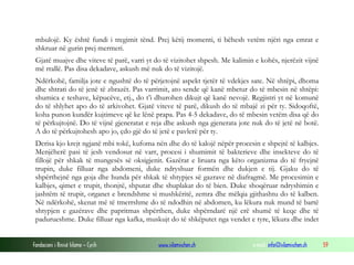Fondacioni i Rinisë Islame — Cyrih www.islamischen.ch e-mail: info@islamischen.ch 59
mbulojë. Ky është fundi i tregimit tënd. Prej këtij momenti, ti bëhesh vetëm njëri nga emrat e
shkruar në gurin prej mermeri.
Gjatë muajve dhe viteve të parë, varri yt do të vizitohet shpesh. Me kalimin e kohës, njerëzit vijnë
më rrallë. Pas disa dekadave, askush më nuk do të vizitojë.
Ndërkohë, familja jote e ngushtë do të përjetojnë aspekt tjetër të vdekjes sate. Në shtëpi, dhoma
dhe shtrati do të jenë të zbrazët. Pas varrimit, ato sende që kanë mbetur do të mbesin në shtëpi:
shumica e teshave, këpucëve, etj., do t’i dhurohen dikujt që kanë nevojë. Regjistri yt në komunë
do të shlyhet apo do të arkivohet. Gjatë viteve të parë, dikush do të mbajë zi për ty. Sidoqoftë,
koha punon kundër kujtimeve që ke lënë prapa. Pas 4-5 dekadave, do të mbesin vetëm disa që do
të përkujtojnë. Do të vijnë gjeneratat e reja dhe askush nga gjenerata jote nuk do të jetë në botë.
A do të përkujtohesh apo jo, çdo gjë do të jetë e pavlerë për ty.
Derisa kjo krejt ngjanë mbi tokë, kufoma nën dhe do të kalojë nëpër procesin e shpejtë të kalbjes.
Menjëherë pasi të jesh vendosur në varr, procesi i shumimit të bakterieve dhe insekteve do të
fillojë për shkak të mungesës së oksigjenit. Gazërat e liruara nga këto organizma do të fryejnë
trupin, duke filluar nga abdomeni, duke ndryshuar formën dhe dukjen e tij. Gjaku do të
shpërthejnë nga goja dhe hunda për shkak të shtypjes së gazrave në diafragmë. Me procesimin e
kalbjes, qimet e trupit, thonjtë, shputat dhe shuplakat do të bien. Duke shoqëruar ndryshimin e
jashtëm të trupit, organet e brendshme si mushkëritë, zemra dhe mëlqia gjithashtu do të kalben.
Në ndërkohë, skenat më të tmerrshme do të ndodhin në abdomen, ku lëkura nuk mund të bartë
shtypjen e gazërave dhe papritmas shpërthen, duke shpërndarë një erë shumë të keqe dhe të
padurueshme. Duke filluar nga kafka, muskujt do të shkëputet nga vendet e tyre, lëkura dhe indet
 