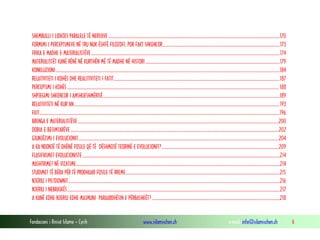 Fondacioni i Rinisë Islame — Cyrih www.islamischen.ch e-mail: info@islamischen.ch 6
SHEMBULLI I LIDHJES PARALELE TË NERVAVE ..............................................................................................................................................................170
FORMIMI I PERCEPTIMEVE NË TRU NUK ËSHTË FILOZOFI, POR FAKT SHKENCOR............................................................................................................173
FRIKA E MADHE E MATERIALISTËVE..............................................................................................................................................................................174
MATERIALISTËT KANË RËNË NË KURTHËN MË TË MADHE NË HISTORI............................................................................................................................179
KONKLUZIONI...............................................................................................................................................................................................................184
RELATIVITETI I KOHËS DHE REALITIVITETI I FATIT.........................................................................................................................................................187
PERCEPTIMI I KOHËS ................................................................................................................................................................................................... 188
SHPJEGIMI SHKENCOR I AMSHUESHMËRISË...................................................................................................................................................................189
RELATIVITETI NË KUR’AN..............................................................................................................................................................................................193
FATI .............................................................................................................................................................................................................................196
BRENGA E MATERIALISTËVE .........................................................................................................................................................................................200
DOBIA E BESIMTARËVE................................................................................................................................................................................................202
GJUNJËZIMI I EVOLUCIONIT.........................................................................................................................................................................................204
A KA NDONJË TË DHËNË FOSILE QË TË DËSHMOJË TEORINË E EVOLUCIONIT?............................................................................................................209
FLASIFIKIMET EVOLUCIONISTE......................................................................................................................................................................................214
MASHTRIMET NË VIZATIME............................................................................................................................................................................................214
STUDIMET TË BËRA PËR TË PRODHUAR FOSILE TË RREME..............................................................................................................................................215
NJERIU I PILTDOWNIT...................................................................................................................................................................................................216
NJERIU I NEBRASKËS....................................................................................................................................................................................................217
A KANË EDHE NJERIU EDHE MAJMUNI PARAARDHËSIN E PËRBASHKËT?......................................................................................................................218
 
