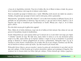 Fondacioni i Rinisë Islame — Cyrih www.islamischen.ch e-mail: info@islamischen.ch 60
e buta do të shpërbëhen tërësisht. Truri do të kalbet dhe do të fillojë të duket si baltë. Ky proces
do të vazhdojë derisa i tërë trupi do të mbetet vetëm skelet.
Nuk ka mundësi që prapë të kthehet jeta e vjetër. Mbledhja rreth tryezës me darkë me antarët e
familjes, shoqërimi apo që prapë të kemi vend të mirë pune, është e pamundur.
Shkurtimisht, “grumbulli i mishit dhe eshtrave”, në të cilin kemi mundur të dallojmë fytyrat, do të
përballet me një përfundim të shëmtuar. Nga ana tjetër, ti- apo më mirë të themi, shpirti yt- do të
largohet nga trupi yt menjëherë pas frymëmarrjes së fundit. Mbetja jote- trupi yt- do të bëhet
pjesë e dheut.
Por cila është arsyeja për të gjitha këto ngjarje?
Nëse Allahu do të kishte dëshiruar, trupi nuk do të kalbej në këtë mënyrë. Kjo mban në vete një
porosi të brendshme shumë të rëndësishme.
Fundi i llahtarshëm që e pret njeriun duhet që t’a mësojë atë se ai nuk është vetë trupi, por shpirt
“i mbyllur” brenda në trup. Me fjalë tjera, njeriu duhet të mësoj se ai ka një ekzistencë përtej
trupit të tij. Bile, njeriu duhet që të kuptojë vdekjen e trupit të tij që ai mundohet t’a posedojë
pasiqë ai dëshiron të mbetet përgjithmonë në botën e përkohshme. Sidoqoftë trupi i tij, që ai
mendon se është shumë i rëndësishëm, do të kalbet dhe do të jetë ushqim i krimbave një ditë dhe
më në fund do të mbetet vetëm një skelet. Ajo ditë mund të jetë shumë afër.
Përkundër këtyre fakteve, procesi mendor i njeriut ka prirje për nënvlerësim të asaj çfarë nuk do
apo nuk i pëlqen. Ai bile ka prirje që të mohon ekzistimin e gjërave që ai përpiqet të largohet. Kjo
tendencë më së shumti duket kur bëhet fjalë për vdekjen. Vetëm funerali apo vdekja e papritur e
 