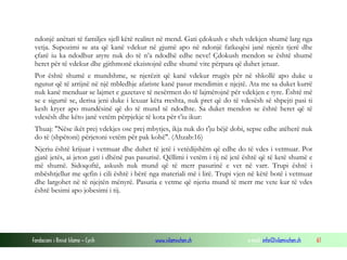 Fondacioni i Rinisë Islame — Cyrih www.islamischen.ch e-mail: info@islamischen.ch 61
ndonjë anëtari të familjes sjell këtë realitet në mend. Gati çdokush e sheh vdekjen shumë larg nga
vetja. Supozimi se ata që kanë vdekur në gjumë apo në ndonjë fatkeqësi janë njerëz tjerë dhe
çfarë iu ka ndodhur atyre nuk do të n’a ndodhë edhe neve! Çdokush mendon se është shumë
heret për të vdekur dhe gjithmonë ekzistojnë edhe shumë vite përpara që duhet jetuar.
Por është shumë e mundshme, se njerëzit që kanë vdekur rrugës për në shkollë apo duke u
ngutur që të arrijnë në një mbledhje afariste kanë pasur mendimin e njejtë. Ata me sa duket kurrë
nuk kanë menduar se lajmet e gazetave të nesërmen do të lajmërojnë për vdekjen e tyre. Është më
se e sigurtë se, derisa jeni duke i lexuar këta rreshta, nuk pret që do të vdesësh së shpejti pasi ti
kesh kryer apo mundësinë që do të mund të ndodhte. Sa duket mendon se është heret që të
vdesësh dhe këto janë vetëm përpjekje të kota për t’iu ikur:
Thuaj: "Nëse ikët prej vdekjes ose prej mbytjes, ikja nuk do t'ju bëjë dobi, sepse edhe atëherë nuk
do të (shpëtoni) përjetoni vetëm për pak kohë". (Ahzab:16)
Njeriu është krijuar i vetmuar dhe duhet të jetë i vetëdijshëm që edhe do të vdes i vetmuar. Por
gjatë jetës, ai jeton gati i dhënë pas pasurisë. Qëllimi i vetëm i tij në jetë është që të ketë shumë e
më shumë. Sidoqoftë, askush nuk mund që të merr pasurinë e vet në varr. Trupi është i
mbështjellur me qefin i cili është i bërë nga materiali më i lirë. Trupi vjen në këtë botë i vetmuar
dhe largohet në të njejtën mënyrë. Pasuria e vetme që njeriu mund të merr me vete kur të vdes
është besimi apo jobesimi i tij.
 
