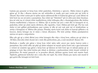 Fondacioni i Rinisë Islame — Cyrih www.islamischen.ch e-mail: info@islamischen.ch 64
Lakmia pas pasurisë së kësaj bote është padyshim, fshehtësia e sprovës. Allahu krijon të gjitha
gjërat që Ai dhe i dhuron njeriut me një stërhollim të madh, por janë vetëm për një kohë të
shkurtë. Kjo është vetëm për të sjellur njeriu ndërmend dhe të krahasojë gjërat që u janë dhënë në
këtë botë me ato në jetën e pastajshme. Kjo është një “fshehtësi” për të cilën jemi duke biseduar.
Jeta në tokë me të vërtetë është madhështore; është tërheqëse dhe e shumëngjyrshme dhe kështu
zbulon madhështinë e krijesave të Allahut. Që të jetohet një jetë e mirë dhe të kënaqesh në të,
padyshim, është ajo çfarë njeriu dëshiron, dhe sigurisht, i lutet Allahut për këtë gjë. Por kjo nuk
duhet të jetë qëllimi përfundimtar, pasi synime të tilla në jetë nuk janë më të rëndësishme se
arritja e kënaqësisë së Allahut dhe parajsa. Prandaj, njeriu kurrë nuk duhet të harrojë qëllimin e tij
kryesor, derisa kënaqet me të mirat e këtyre dhuratave. Për këtë çështje Allahu paralajmëron
njeriun në ajetin e mëposhtëm:
Dhe çdo gjë që u është dhënë juve është kënaqësi dhe shije e kësaj bote, ndërsa ajo që është te
All-llahu (thevabi) është shumë më e mirë dhe përhershme, pra, a nuk mendoni? (Kasas: 60)
Dashuria e madhe për gjërat e kësaj bote është njëra ndër arsyet pse njeriu harron jetën e
pastajshme. Kjo është edhe një pikë që duhet mbajtur në mend: njeriu kurrë nuk e gjen lumturinë
e vërtetë në asnjërën nga gjërat e kësaj bote që lakmon në këtë botë apo të ndonjë pajisje që ai
përpiqet të ketë. Kjo është kështu për shkak se dëshirat e pashterrshme është shumë vështirë të
plotësohen. Pa marrë parasysh se sa posedon dikush, dëshirat egoiste kurrë nuk marrin fund.
Tipikisht, gjithmonë kërkohet më e mira dhe më tepër. Ky është shkaku pse njeriu nuk mund të
gjej qetësi dhe kënaqësi në këtë botë.
 