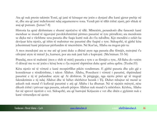 Fondacioni i Rinisë Islame — Cyrih www.islamischen.ch e-mail: info@islamischen.ch 66
Ata që nuk presin takimin Tonë, që janë të kënaqur me jetën e dynjasë dhe kanë gjetur prehje në
të, dhe ata që janë indieferentë ndaj argumenteve tona. Vendi për të tillët është zjarri, për shkak të
asaj që punuan. (Junus:7-8)
Historia ka qenë dëshmitare e shumë njerëzëve të tillë. Mbretërit, perandorët dhe faraonët kanë
menduar se mund të sigurojnë pavdekshmërinë përmes pasurisë së tyre përrallore; ata mendonin
se diçka më e vlefshme sesa pasuria dhe fuqia kurrë nuk do t’iu ndodhte. Kjo mendësi e cekët ka
devijuar këta njerëz, që ishin të mahnitur me pasurinë dhe fuqinë e tyre. Sidoqoftë, të gjithë këta
jobesimtarë kanë përjetuar përfundim të tmerrshëm. Në Kur’an, Allahu na tregon për ta:
A mos mendojnë ata se me atë që jemi duke u dhënë atyre nga pasuria dhe fëmijët, nxitojmë t'u
ofrojmë atyre të mirat? Jo, kurrsesi, por ata nuk janë kah e kuptojnë. (Mu’minun: 55-56)
Prandaj, mos të mahnitë (mos e shih të mirë) pasuria e tyre e as fëmijët e tyre, All-llahu do vetëm
t'i dënojë me to në jetën e kësaj bote e t'ju nxjerrë shpirtërat duke qenë ashtu qafira. (Teube:55)
Këta njerëz në të vërtetë e kanë mospërfillur pikën vendimtare. E gjithë pasuria dhe çdo gjë e
konsideruar e rëndësishme, i takon Allahut. Allahu, Poseduesi i vërtetë i pasurisë, shpërndanë
pasurinë e tij të pafundme atyre që Ai dëshiron. Si përgjegje, nga njeriu pritet që të tregojë
falenderimin e tij ndaj Allahut dhe të bëhet shërbëtor besnik i Tij. Duhet mbajtur në mend se
askush nuk mund t’i kufizojë pasurinë e atij që Allahu i ka dhuruar. Në të njejtën mënyrë, nëse
dikush është i privuar nga pasuria, askush përpos Allahut nuk mund t’a mbështes. Kështu, Allahu
fut në sprovë njerëzit e vet. Sidoqoftë, ata që harrojnë Krijuesin e vet dhe ditën e gjykimit nuk e
kanë vëmendjen në ajetin:
 