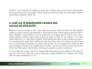 Fondacioni i Rinisë Islame — Cyrih www.islamischen.ch e-mail: info@islamischen.ch 67
All-llahu i ofron furnizim me bollëk atij që do dhe ia kufizon (atij që do). Po ata (jobesimtarët)
janë të gëzuar me jetën e kësaj bote. E jeta e kësaj bote ndaj botës tjetër nuk është tjetër vetëm se
një përjetim (i shkurtër). (Rrad: 26)
A JANË AQ TË RËNDËSISHËM PASURIA DHE
STATUSI NË KËTË BOTË?
Shumica e njerëzve besojnë se jeta e qetë e përsosur mund të arrihet në këtë botë. Kjo mendësi
sugjeron se njeriu mund të gjej lumturinë e vërtetë dhe të fitojë respekt nga të tjerët nëse bëhet i
pasur. Mendësi e njejtë besohet se kur të arrihet kjo, do të zgjasë deri në fund të botës. Por, e
vërteta qëndron ndryshe. Njeriu kurrë nuk do të mund t’i arrijë në jetë ëndrrat e veta duke
harruar Krijuesin e vet dhe ditën e gjykimit. Është kështu për shkak se pasi ai realizon synimet e
veta, mendon për të tjerët. Nuk i mjafton që është duke fituar shumë, ai vazhdon me aktivitete të
reja. Ai nuk kënaqet me banesën e re, duke e parë që fqiu i tij e ka shtëpinë më të dekoruar, apo
pasi ka shtëpinë e dizajnuar me modelin nga viti i kaluar, e që më nuk është në modë, bën që ai t’a
ridekorojë. Psikologjia e jobesimtarëve shumë qartë spjegohet në ajetin e ardhshëm:
Ti, më le Mua dhe atë që e krijova të vetmuar. Dhe bëra këtë pasuri të madhe. E bëra edhe me
djem që i ka me vete. Dhe Unë i lash në disponim të gjitha mundësitë. E ai lakmon që t'i shtoj
edhe më tepër. (Mudeththir: 11-15)
 