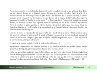 Fondacioni i Rinisë Islame — Cyrih www.islamischen.ch e-mail: info@islamischen.ch 68
Personi me mendje të mprehtë dhe kuptim të pastër mund të mësojë se ata që kanë disa shtëpi
me më shumë dhoma se sa banorë, vetura luksoze apo veshje përrallore janë të aftë që të
përdorin vetëm një pjesë të pasurisë së tyre. Nëse e ke shtëpinë më të madhe në botë, a është e
mundur që të kënaqesh me komforin e secilës dhomë në të njejtën kohë? Gjithashtu, nëse ke
garderobë të modës së fundit, sa tesha mund t’i veshës gjatë ditës? Pronari i një shtëpie me shumë
dhoma, në kushtet e kohës dhe hapsirës mund të qëndrojë në një kohë vetëm në një dhomë.
Nëse të ofrohen të gjitha gjellërat e ndonjë kuzhine të njohur, barku juaj nuk mund t’i zë më
shumë se disa nga ato gjellëra; dhe nëse mundohesh që të hash më shumë, si rezultat do të jet më
shumë torturë sesa kënaqësia.
Lista do të mund të zgjatej edhe më tej, por fakti më i madh është se njeriu është i destinuar që në
një kohë të kufizuar të jetës mund të jetojë në luksin e pasurisë së tij. Njeriu shpejt shkon kah
fundi i tij, ende mezi e kupton gjatë jetës së tij dhe mendon se pasuria e tij do t’i sjell atij lumturi
të amshueshme, që tregon edhe ajeti:
E mendon se pasuria e tij do ta bëjë të përjetshëm. (Humeze: 3)
Njeriu është i hipnotizuar me fuqinë e pasurisë së vet dhe kur përballet me fundin e tij në ditën e
gjykimit, ai do të përpiqet t’i ikë dënimit duke e falur pasurinë e vet:
Edhe pse ata shihen ndërmjet vete (edhe njihen, por ikin prej njëri-tjetrit). Krimineli dëshiron
sikur të kishte paguar dënimin e asaj dite me bijtë e vet. Dhe me gruan e vet dhe me vëllain e vet.
Edhe me të afërmit e tij që ai te ata mbështetej. Edhe me krejt çka ka në tokë, e vetëm të kishte
shpëtuar! Jo, kurrsesi, ajo (para) është Ledhdha - flaka (emër i Xhehennemit). (Me’arixh:11-15)
 