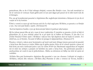 Fondacioni i Rinisë Islame — Cyrih www.islamischen.ch e-mail: info@islamischen.ch 70
paracaktuar, dhe se do t’i lënë mbrapa shtëpitë, veturat dhe fëmijët e tyre. Ata nuk mendojnë se
do të varrosen të vetmuar. Gjatë gjithë jetës së tyre janë digjur për pasuri në të cilën kurrë nuk do
të kënaqen.
Por, ata që konsiderojnë pasurinë si shpëtimtar dhe neglizhojnë ekzistimin e Krijuesit të tyre do të
vuajnë në të dy botërat:
Është e vertetë se atyre që nuk besuan nuk do t'u vlejë asgjë para All-llahut, as pasuria e as fëmijët
e tyre. Ata vetë janë lëndë e zjarrit. (Ali Imran:10)
Kur’ani lajmëron fundin e tyre që demostrojnë lakmi të pashuar ndaj kamjes:
Që ka tubuar pasuri dhe që atë e ruan të mos i pakësohet. E mendon se pasuria e tij do ta bëjë të
përjetshëm. Jo, të mos medojë ashtu! Se ai pa tjetër do të hidhet në Hutame. E çka din ti se
ç'është Hutame? Është zjarri i All-llahut i ndezur fort. Që depërton deri në loçkë të zemrës. Ai i
mbyll ata, ua zë frymën. Ata janë të lidhur në pranga të njëpasnjëshme. (Humeze:2-9)
Pasuria e vërtetë u takon atyre besimtarëve që kurrë nuk kanë shfaqur interes personal në pasuritë
e kësaj bote dhe beson se vetëm Allahu jep të gjitha njeriut. Këto në të vërtetë njerëzit e pasur në
këtë botë; ata nuk e kufizojnë jetën e tyre në vetëm 50-60 vjet. Besimtarët angazhohen në tregtinë
më të mirë me arritjen e parajsës në këmbim me jetën e kësaj bote. Ata preferojnë pasurinë e
amshueshme në vend të asaj të përkohshmes. Allahu na informon në lidhje me këtë në ajetin në
vazhdim:
All-llahu bleu prej besimtarëve shpirtërat dhe pasurinë e tyre me xhennet. Luftojnë në rrugën e
All-llahut, mbysin dhe mbyten. (All-llahu dha) Premtim të cilin e vërtetoi në Tevrat, Inxhill e
 