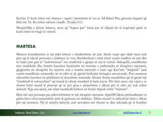Fondacioni i Rinisë Islame — Cyrih www.islamischen.ch e-mail: info@islamischen.ch 71
Kur'an. E kush është më zbatues i sigurt i premtimit të vet se All-llahu? Pra, gëzonju tregtisë që
bëtë me Të. Ky është suksesi i madh. (Teube:111)
Mospërfillja e këtyre fakteve, atyre që “kapen pas” kësaj jete së shpejti do të kuptojnë qartë se
kush është në rrugë të vërtetë.
MARTESA
Martesa konsiderohet si një pikë kthesë e rëndësishme në jetë. Secila vajzë apo djalë mezi nuk
pres që të takojë personin e ëndrrave të veta. Bashkëshorti i mirë është synim madhor në jetë dhe
të rinjët janë gati të “indoktrinuar” me rëndësinë e gjetjes së atij të vërteti. Sidoqoftë, mardhëniet
mes mashkulit dhe femrës bazohen krejtësisht në terrenet e pathemelta të shoqërive injorante,
gjegjësisht në shoqëritë ku njerëzit nuk e marrin mënyrën e jetës nga Kur’ani: “miqësitë” janë
vetëm mardhënje romantike në të cilën të dy gjinitë kërkojnë kënaqësi emocionale. Por, martesat
zakonisht bazohen në përfitimet të dyanshme materiale. Shumë femra mundohen që të gjejnë një
“mashkull të suksesshëm” që mund të ofrojë standard të lartë jetese. Për këtë arsye, një vajzë e re
shumë lehtë mund të pranojë që të jetë grua e përjetshme e dikujt për të cilin ajo nuk ndien
dashuri. Nga ana tjetër, atë çfarë mashkulli kërkon në femër shpesh është “bukuria”.
Deri më tani persiatja pas pikëvështrimit të një shoqërie injorante shpërfill faktin përfundimtar: të
gjitha këto vlera materialiste janë të gjykuara në zhdukje; Allahu mund t’a ndryshojë fatin e dikujt
për një moment. Në të njejtën mënyrë, nuk nevojiten më shumë se disa sekonda që të humbet
 