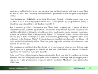 Fondacioni i Rinisë Islame — Cyrih www.islamischen.ch e-mail: info@islamischen.ch 73
njerëz do të mallkojnë njeri tjetrin pasi ata nuk e kanë paralajmëruar për këtë fund të tmerrshëm.
Në Kur’an, rasti i Abu Lahebit që meritoi dënimin e përjetshëm në ferr dhe gruas së tij tregohet
kështu:
Qoftë i shkatërruar Ebi Lehebi, e ai më është shkatërruar! Atij nuk i bëri dobi pasuria e vet, as ajo
çka fitoi! Ai do të hyjë në një zjarr të ndezur flakë. E edhe gruaja e tij, ajo që barti dru (ferra), E
në qafën e saj ajo ka një litar të përdredhur. (Mesed:1-5)
Tipi i martesës që është e pranueshme tek Allahu është, prapëseprapë, e bazuar në kritere
krejtësht ndryshme. Ndryshe nga martesat e zakonshme në një shoqëri injorante, ku njerëzit janë
jopëfillës ndaj fitimit të kënaqësisë së Allahut, si kriter nuk llogaritet paraja, fama apo bukuria por
martesa me qëllim të fitimit të kënaqësisë së Allahut. Për besimtarët, kriteri i vetëm është tekua,
apo me fjalë të tjera, “shmangia e të gjitha të ndaluarave, përmbushja e të gjithave çfarë është
urdhëruar, si dhe frika nga Allahu”. Si pasojë, besimtari mund të martohet vetëm me dikend i cili
shfaq besnikëri të thellë ndaj Allahut. Njerëzit e gjejnë paqën dhe lumturinë në kësi martese. Ajeti
në vijim flet për këtë gjë:
Dhe nga faktet (e madhërisë së) e Tij është që për të mirën tuaj, Ai krijoi nga vetë lloji juaj palën
(gratë), ashtu që të gjeni prehje tek ato dhe në mes jush krijoi dashuri dhe mëshirë. Në këtë ka
argumente për njerëzit që mendojnë. (Rum:21)
Duke qenë Tekua obligimi i vetëm, besimtarët sigurisht do të kenë jetë të këndshme në botën e
pastajme. Pasi ata e përkujtojnë njeri tjetrin punët e drejta dhe udhëheqin njëri tjetrin gjatë jetës së
tyre, kjo do t’i bën që të jenë miq të ngushtë për tërë amshimin. Mardhëniet e tyre përshkruhen
në këtë ajet:
 