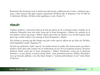 Fondacioni i Rinisë Islame — Cyrih www.islamischen.ch e-mail: info@islamischen.ch 74
Besimtarët dhe besimtaret janë të dashur për njëri-tjetrin, urdhërojnë për të mirë, e ndalojnë nga e
keqa, e falin namazin dhe japin zeqatin, respektojnë All-llahun dhe të dërguarin e Tij. Të tillët do
t'i mëshirojë All-llahu. All-llahu është ngadhnjyes, i urtë. (Teube:71)
FËMIJËT
Ambicje madhore e njerëzimit është që të lënë pas djemë që do t’a mbajnë emrin e familjes në të
ardhmen. Sidoqoftë, nëse nuk është synim për të fituar kënaqësinë e Allahut, kjo ambicje do të
jetë largimi i njeriut nga rruga e Allahut. Njeriu sprovohet me fëmijët e vet; në këtë kuptim, çfarë
pritet nga ai është trajtimi i tyre ashtuqë të fitojë kënaqësinë e Allahut.
S'ka dyshim se pasuria juaj dhe fëmijët tuaj janë vetëm sprovë, ndërsa ajo që është tek All-llahu,
është shpërblim i madh. (Tegabun:15)
Në këtë ajet përdorimi i fjalës “sprovë” ka rëndësi shumë të madhe. Për shumë njerëz, posedimi i
fëmijëve është njëra ndër synimet më të rëndësishme në jetë. Por në kuptimin kuranor, besimtari
dëshiron fëmijë vetëm për të fituar kënaqësinë e Allahut. Përndryshe, vetëm për të plotësuar
dëshirën e vet për fëmijë, të pasurit fëmijë dmth. vetëm përshkrim partneri Allahut. Shembulli i
atyre që harrojnë qëllimin e tyre dhe bëjnë fëmijët si “synimin përfundimtar të tyre” është dhënë
në Kur’an:
 