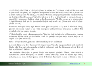 Fondacioni i Rinisë Islame — Cyrih www.islamischen.ch e-mail: info@islamischen.ch 75
Ai (All-llahu) është Ai që ju krijoi prej një vete, e prej saj për t'u qetësuar pranë saj. Kur e mbuloi
ai (mashkulli) atë (gruan), ajo u ngarkua me një barrë të lehtë dhe ashtu vazhdoi me të, e kur u bë
e rëndë, ata të dy lutën All-llahun, Zotin e tyre: "Nëse na jep një (fëmijë) të mirë, ata (pa të meta),
ne do të jemi falendërues ndaj Teje". Pasi që atyre të dyve ju dha (fëmijë) të mirë, ata (fëmijë e
pasardhës) i përshkruan shokë në atë që iu dha. I pastër është All-llahu nga ajo që ia përshkruajnë.
A i përshkruajnë shok atë çka nuk mund të krijojë asnjë send, e ata (idhujt) vetë janë të krijuar.
(A’raf: 189-191)
Besimtarët kërkojnë fëmijë nga Allahu vetëm për kënaqësinë e Tij. Kur të kërkohet fëmija,
profetët citohen në Kur’an se ata vetëm kanë pasur qëllim të fitojnë kënaqësinë e Allahut. Një
shembull është me gruan e Imranit:
(Përkujtohu) Kur gruaja e Imranit pat thënë: "Zoti im, Unë këtë që është në barkun tim, vendosa
ta kushtoj thjesht vetëm për shërbimin Tënd, pra pranoje këtë prej meje, vertetë Ti je Ai që
dëgjon e di!" (Ali-Imran: 35)
Lutja e profetit Ibrahim, gjithashtu është shembull për tërë besimtarët:
Zoti ynë, bëna neve dyve besimtarë të sinqertë ndaj Teje dhe nga pasardhësit tanë, njerëz të
bindur ndaj Teje, na i mëso rregullat e ibadetit (adhurimit) tanë dhe falna neve, vërtetë Ti je që
falë, je mëshirues!" (Bekare: 128)
Në kuptimin e këtij ajeti, të pasurit fëmijë, nëse synohet pëlqimi i Allahut, është mënyrë e
adhurimit të Allahut. Sidoqoftë, kur synimi i vërtetë është diçka tjetër pos bekimi nga Allahu,
atëherë personi mund të ketë pasoja në të dy botërat. Besimtarët e dijnë se fëmijët e tyre si
 